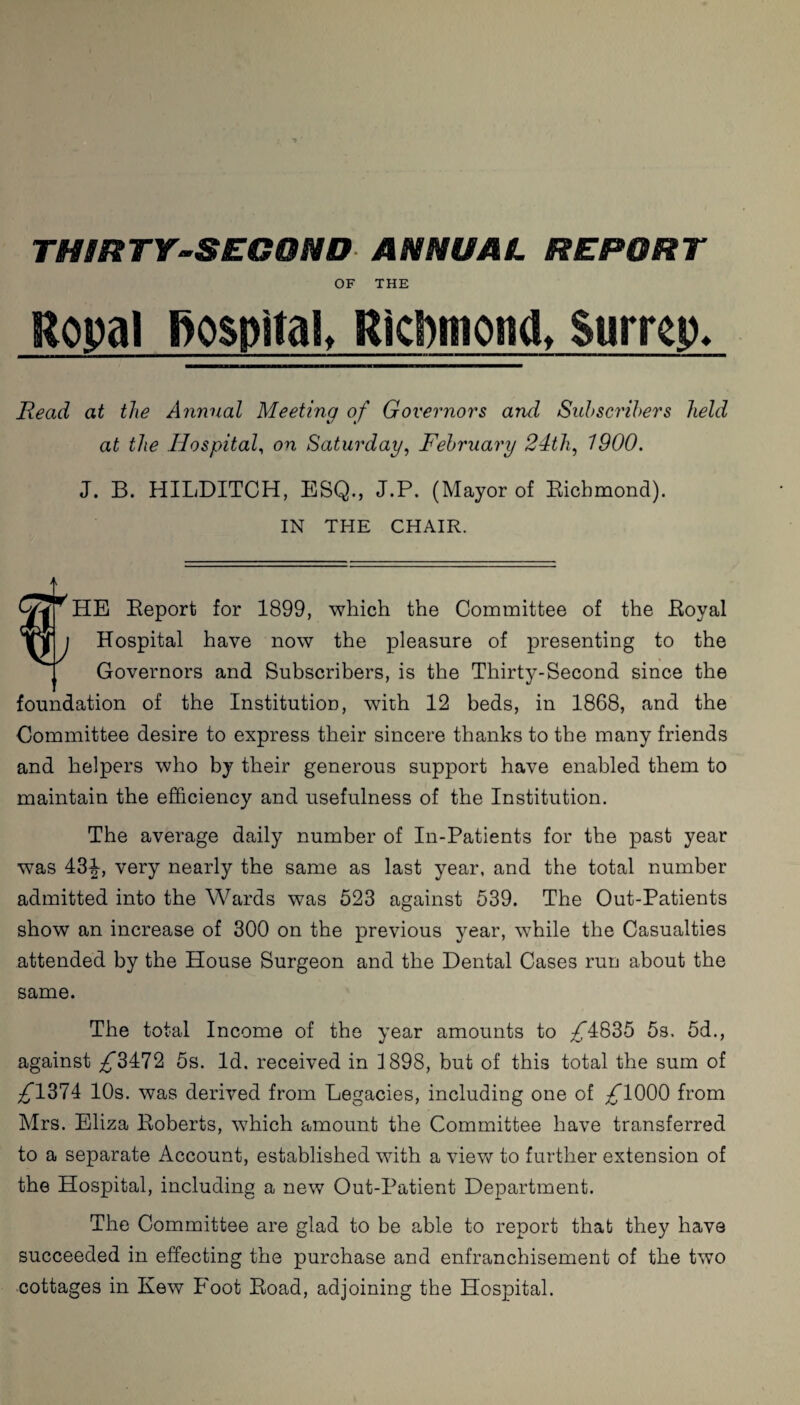 OF THE Ropal hospital, Ricpmonc!, Surrey. Read at the Annual Meeting of Governors and Subscribers held at the Hospital, on Saturday, February 24th, 1900. J. B. HILDITCH, ESQ., J.P. (Mayor of Richmond). IN THE CHAIR. f” HE Report for 1899, which the Committee of the Royal Hospital have now the pleasure of presenting to the Governors and Subscribers, is the Thirty-Second since the foundation of the Institution, with 12 beds, in 1868, and the Committee desire to express their sincere thanks to the many friends and helpers who by their generous support have enabled them to maintain the efficiency and usefulness of the Institution. The average daily number of In-Patients for the past year was 434, very nearly the same as last year, and the total number admitted into the Wards was 523 against 539. The Out-Patients show an increase of 300 on the previous year, while the Casualties attended by the House Surgeon and the Dental Cases run about the same. The total Income of the year amounts to ^4835 5s. 5d., against ^3472 5s. Id. received in 1898, but of this total the sum of ^1374 10s. was derived from Legacies, including one of /T000 from Mrs. Eliza Roberts, which amount the Committee have transferred to a separate Account, established with a view to further extension of the Hospital, including a new Out-Patient Department. The Committee are glad to be able to report that they have succeeded in effecting the purchase and enfranchisement of the two cottages in Kew Foot Road, adjoining the Hospital.