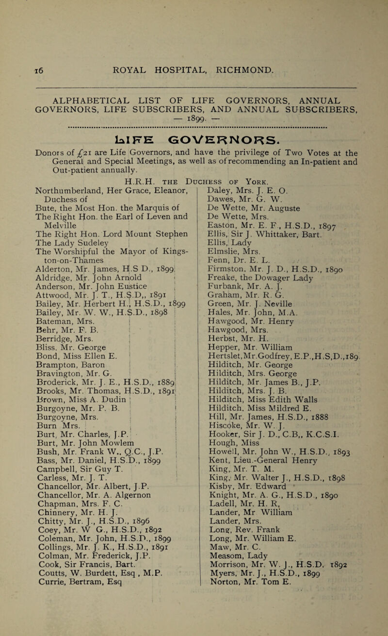 ALPHABETICAL LIST OF LIFE GOVERNORS, ANNUAL GOVERNORS, LIFE SUBSCRIBERS, AND ANNUAL SUBSCRIBERS, — 1899. — LalFE GOVERNORS* Donors of £7.1 are Life Governors, and have the privilege of Two Votes at the General and Special Meetings, as well as of recommending an In-patient and Out-patient annually. H.R.H. the Duchess of York. Northumberland, Her Grace, Eleanor, Duchess of Bute, the Most Hon. the Marquis of The Right Hon. the Earl of Leven and Melville The Right Hon. Lord Mount Stephen The Lady Sudeley The Worshipful the Mayor of Kings¬ ton-on-Thames Alderton, Mr. James, H.S D., 1899. Aldridge, Mr. John Arnold Anderson, Mr. John Eustice Attwood, Mir. J. T., H.S.D,, 1891 Bailey, Mr. Herbert H.; H.S.D., 1899 Bailey, Mr. W. W., H.S.D., 1898 j Bateman, Mrs. Behr, Mr. F. B. Berridge, Mrs. Bliss, Mr. George Bond, Miss Ellen E. Brampton, Baron ■ ;. Bravington, Mr. G. Broderick, Mr. J. E., H.S.D., 1889. Brooks, Mr. Thomas, H.S.D., 1891; Brown, MisS A. Dudin Burgoyne, Mr. P. B. Burgoyne, Mrs. Burn Mrs. Burt. Mr. Charles, J.P. Burt, Mr. John Mowlem Bush, Mr. Frank W., Q.C., J.P. Bass, Mr. Daniel, H.S.D., 1899 Campbell, Sir Guy T. Carless, Mr. J. T. Chancellor, Mr. Albert, J.P. Chancellor, Mr. A. Algernon Chapman, Mrs. F. C. Chinnery, Mr. H. J. Chitty, Mr. J., H.S.D., 1896 Coey, Mr. W G., H.S.D., 1892 Coleman, Mr. John, H.S.D., 1899 Codings, Mr. J. K., H.S.D., 1891 Colman, Mr. Frederick, J.P. Cook, Sir Francis, Bart. Coutts, W. Burdett, Esq , M.P. Currie, Bertram, Esq Daley, Mrs. J. E. O. Dawes, Mr. G. W. De Wette, Mr. Auguste De Wette, Mrs. Easton, Mr. E. F , H.S.D., 1897 Ellis, Sir J. Whittaker, Bart. Ellis, Lady Elmslie, Mrs. Fenn, Dr. E. L. Firmston. Mr. J. D., H.S.D., 1890 Freake, the Dowager Lady Furbank, Mr. A. J. Graham, Mr. R. G. Green, Mr. J. Neville Hales, Mr. John, M.A. Hawgood, Mr. Henry Hawgood, Mrs. Herbst, Mr. H. Hepper, Mr. William Hertslet, Mr. Godfrey, E.P.,H.S,D.,i89. Hilditch, Mr. George Hilditch, Mrs. George Hilditch, Mr. James B., J.P. Hilditch, Mrs. J. B. Hilditch, Miss Edith Walls Hilditch. Miss Mildred E. Hill, Mr. James, H.S.D., 1888 Hiscoke, Mr. W. J. Hooker, Sir J. D„ C.B„ K.C.S.I. Hough, Miss Howell, Mr. John W., H.S.D., 1893 Kent, Lieu.-General Henry King, Mr. T. M. King,1 Mr. Walter J., H.S.D., 1898 Kisby, Mr. Edward Knight, Mr. A. G., H.S.D , 1890 Ladell, Mr. H. R, Lander, Mr William Lander, Mrs. Long, Rev. Frank Long, Mr. William E. Maw, Mr. C. Measom, Lady Morrison, Mr. W. J., H.S.D. 1892 Myers, Mr. J., H.S.D., 1899 Norton, Mr. Tom E.