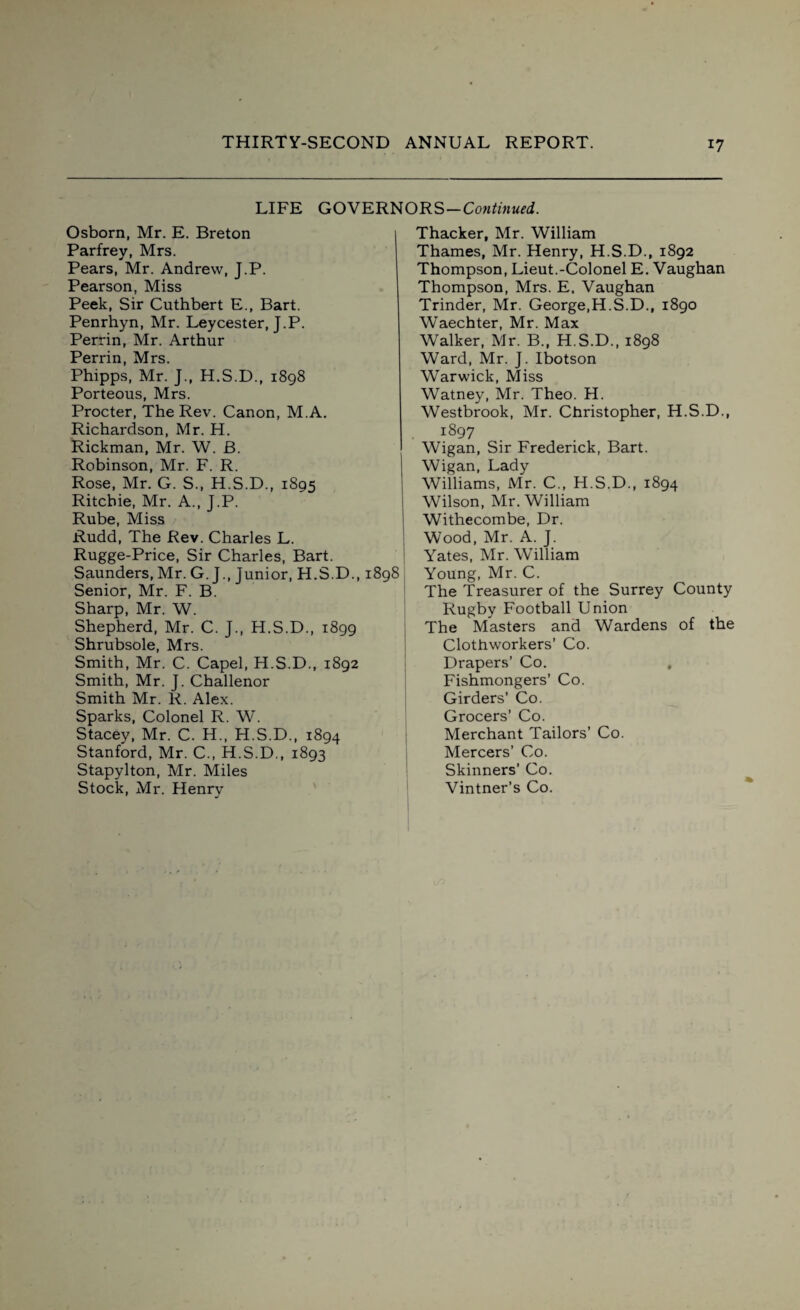 LIFE GOVERNORS—Continued. Osborn, Mr. E. Breton Parfrey, Mrs. Pears, Mr. Andrew, J.P. Pearson, Miss Peek, Sir Cuthbert E., Bart. Penrhyn, Mr. Leycester, J.P. Perrin, Mr. Arthur Perrin, Mrs. Phipps, Mr. J., H.S.D., 1898 Porteous, Mrs. Procter, The Rev. Canon, M.A. Richardson, Mr. H. Rickman, Mr. W. B. Robinson, Mr. F. R. Rose, Mr. G. S., H.S.D., 1895 Ritchie, Mr. A., J.P. Rube, Miss Rudd, The Rev. Charles L. Rugge-Price, Sir Charles, Bart. Saunders, Mr. G. J., Junior, H.S.D., 1898 Senior, Mr. F. B. Sharp, Mr. W. Shepherd, Mr. C. J., H.S.D., 1899 Shrubsole, Mrs. Smith, Mr. C. Capel, H.S.D., 1892 Smith, Mr. J. Challenor Smith Mr. R. Alex. Sparks, Colonel R. W. Stacey, Mr. C. H., H.S.D., 1894 Stanford, Mr. C., H.S.D., 1893 Stapylton, Mr. Miles Stock, Mr. Henry Thacker, Mr. William Thames, Mr. Henry, H.S.D., 1892 Thompson, Lieut.-Colonel E. Vaughan Thompson, Mrs. E. Vaughan Trinder, Mr. George,H.S.D., 1890 Waechter, Mr. Max Walker, Mr. B., H.S.D., 1898 Ward, Mr. J. Ibotson Warwick, Miss Watney, Mr. Theo. H. Westbrook, Mr. Christopher, H.S.D., i897 Wigan, Sir Frederick, Bart. Wigan, Lady Williams, Mr. C., H.S.D., 1894 Wilson, Mr. William Withecombe, Dr. Wood, Mr. A. J. Yates, Mr. William Young, Mr. C. The Treasurer of the Surrey County Rugby Football Union The Masters and Wardens of the Clothworkers’ Co. Drapers’ Co. , Fishmongers’ Co. Girders’ Co. Grocers’ Co. Merchant Tailors’ Co. Mercers’ Co. Skinners’ Co. Vintner’s Co.