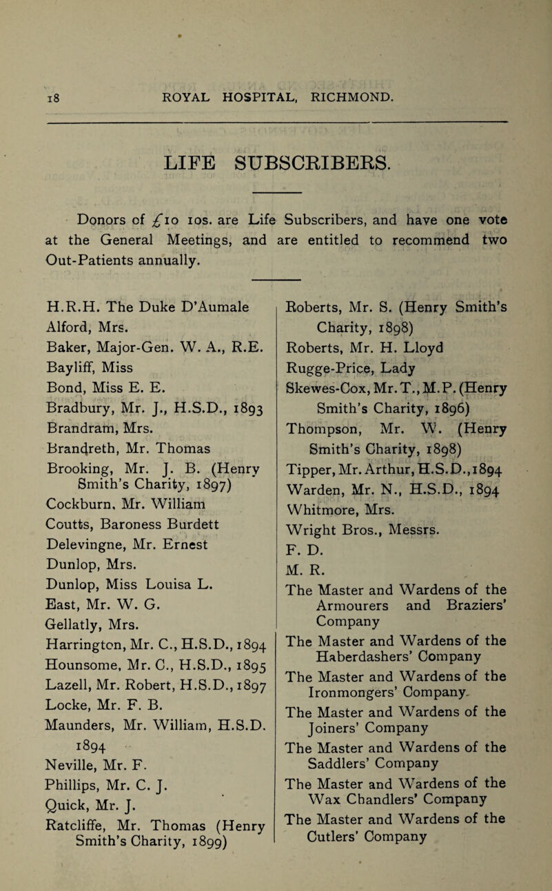 LIFE SUBSCRIBERS. Donors of £\o ios. are Life Subscribers, and have one vote { ' - , ' lWk\# at the General Meetings, and are entitled to recommend two Out-Patients annually. H.R.H. The Duke D’Aumale Alford, Mrs. Baker, Major-Gen. W. A., R.E. Bayliff, Miss Bond, Miss E. E. Bradbury, Mr. J., H.S.D., 1893 Brandram, Mrs. Brancjreth, Mr. Thomas Brooking, Mr. J. B. (Henry Smith’s Charity, 1897) Cockburn, Mr. William Coutts, Baroness Burdett Delevingne, Mr. Ernest Dunlop, Mrs. Dunlop, Miss Louisa L. East, Mr. W. G. Gellatly, Mrs. Harrington, Mr. C., H.S.D., 1894 Hounsome, Mr. C., H.S.D., 1895 Lazell, Mr. Robert, H.S.D., 1897 Locke, Mr. F. B. Maunders, Mr. William, H.S.D. 1894 Neville, Mr. F. Phillips, Mr. C. J. Quick, Mr. J. Ratcliffe, Mr. Thomas (Henry Smith’s Charity, 1899) Roberts, Mr. S. (Henry Smith’s Charity, 1898) Roberts, Mr. H. Lloyd Rugge-Price, Lady Skewes-Cox, Mr.T,,M.P. (Henry Smith’s Charity, 1896) Thompson, Mr. W. (Henry Smith’s Charity, 1898) Tipper, Mr. Arthur, H.S.D.,1894 Warden, Mr. N., H.S.D., 1894 Whitmore, Mrs. Wright Bros., Messrs. F. D. M. R. The Master and Wardens of the Armourers and Braziers’ Company The Master and Wardens of the Haberdashers’ Company The Master and Wardens of the Ironmongers’ Company. The Master and Wardens of the Joiners’ Company The Master and Wardens of the Saddlers’ Company The Master and Wardens of the Wax Chandlers’ Company The Master and Wardens of the Cutlers’ Company