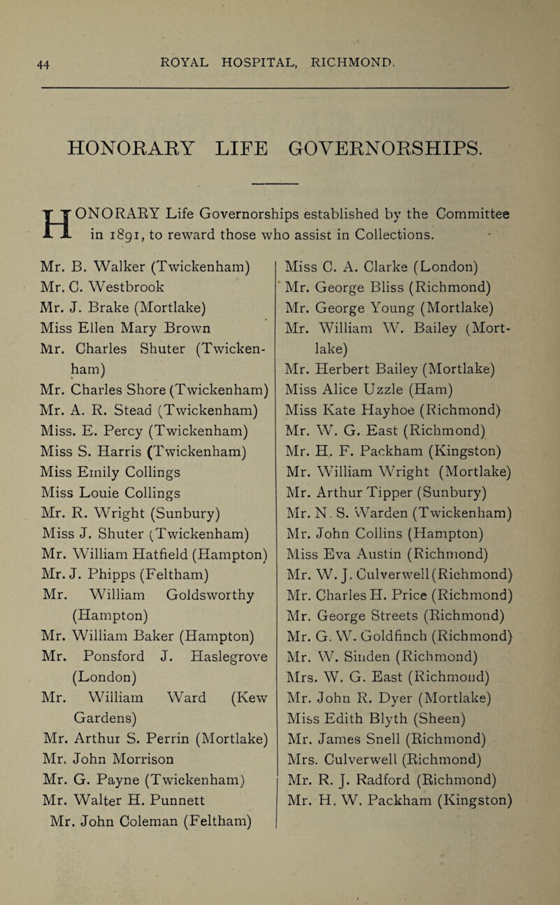 HONORARY LIFE GOVERNORSHIPS. HONORARY Life Governorships established by the Committee in 1891, to reward those who assist in Collections. Mr. B. Walker (Twickenham) Mr. C. Westbrook Mr. J. Brake (Mortlake) Miss Ellen Mary Brown Mr. Charles Shuter (Twicken¬ ham) Mr. Charles Shore (Twickenham) Mr. A. R. Stead (Twickenham) Miss. E. Percy (Twickenham) Miss S. Harris (Twickenham) Miss Emily Codings Miss Louie Codings Mr. R. Wright (Sunbury) Miss J. Shuter (Twickenham) Mr. William Hatfield (Hampton) Mr. J. Phipps (Feltham) Mr. William Goldsworthy (Hampton) Mr. William Baker (Hampton) Mr. Ponsford J. Haslegrove (London) Mr. William Ward (Kew Gardens) Mr. Arthur S. Perrin (Mortlake) Mr. John Morrison Mr. G. Payne (Twickenham) Mr. Walter H. Punnett Mr. John Coleman (Feltham) Miss C. A. Clarke (London) Mr. George Bliss (Richmond) Mr. George Young (Mortlake) Mr. William W. Bailey (Mort¬ lake) Mr. Herbert Bailey (Mortlake) Miss Alice Uzzle (Ham) Miss Kate Hayhoe (Richmond) Mr. W. G. East (Richmond) Mr. H. F. Packham (Kingston) Mr. William Wright (Mortlake) Mr. Arthur Tipper (Sunbury) Mr. N. S. Warden (Twickenham) Mr. John Collins (Hampton) Miss Eva Austin (Richmond) Mr. W. J. Culverwell(Richmond) Mr. Charles H. Price (Richmond) Mr. George Streets (Richmond) Mr. G. W. Goldfinch (Richmond) Mr. W. Sinden (Richmond) Mrs. W. G. East (Richmond) Mr. John R. Dyer (Mortlake) Miss Edith Blyth (Sheen) Mr. James Snell (Richmond) Mrs. Culverwell (Richmond) Mr. R. J. Radford (Richmond) Mr. H, W. Packham (Kingston)