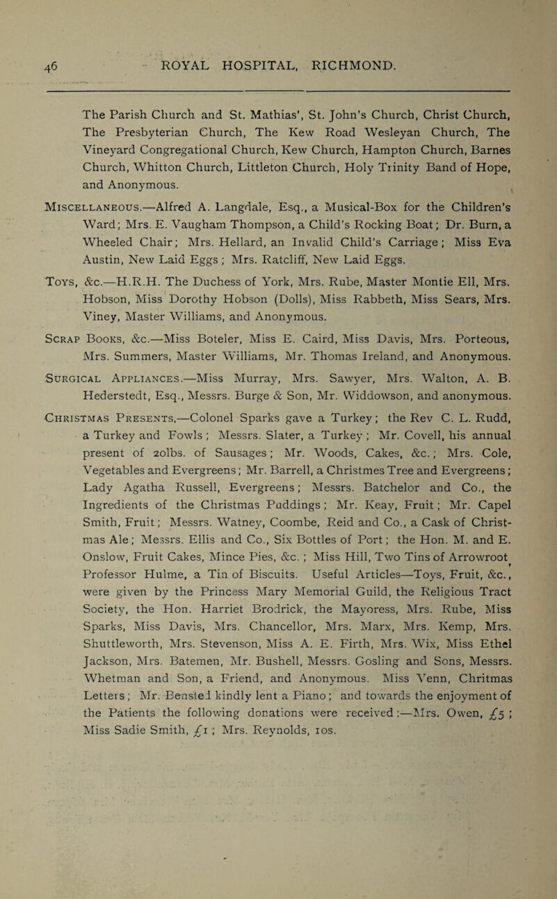 The Parish Church and St. Mathias’, St. John’s Church, Christ Church, The Presbyterian Church, The Kew Road Wesleyan Church, The Vineyard Congregational Church, Kew Church, Hampton Church, Barnes Church, Whitton Church, Littleton Church, Holy Tiinity Band of Hope, and Anonymous. Miscellaneous.—Alfred A. Langdale, Esq., a Musical-Box for the Children’s Ward; Mrs. E. Vaugham Thompson, a Child’s Rocking Boat; Dr. Burn, a Wheeled Chair; Mrs. Hellard, an Invalid Child’s Carriage; Miss Eva Austin, New Laid Eggs ; Mrs. Ratcliff, New Laid Eggs. Toys, &c.—H.R.H. The Duchess of York, Mrs. Rube, Master Montie Ell, Mrs. Hobson, Miss Dorothy Hobson (Dolls), Miss Rabbeth, Miss Sears, Mrs. Viney, Master Williams, and Anonymous. Scrap Books, &c.—Miss Boteler, Miss E. Caird, Miss Davis, Mrs. Porteous, Mrs. Summers, Master Williams, Mr. Thomas Ireland, and Anonymous. Surgical Appliances.—Miss Murray, Mrs. Sawyer, Mrs. Walton, A. B. Hederstedt, Esq., Messrs. Burge & Son, Mr. Widdowson, and anonymous. Christmas Presents,—Colonel Sparks gave a Turkey; the Rev C. L. Rudd, a Turkey and Fowls; Messrs. Slater, a Turkey; Mr. Coveil, his annual present of 2olbs. of Sausages; Mr. Woods, Cakes, &c.; Mrs. Cole, Vegetables and Evergreens; Mr. Barrell, a Christmes Tree and Evergreens; Lady Agatha Russell, Evergreens; Messrs. Batchelor and Co., the Ingredients of the Christmas Puddings; Mr. Keay, Fruit; Mr. Capel Smith, Fruit; Messrs. Watney, Coombe, Reid and Co., a Cask of Christ¬ mas Ale; Messrs. Ellis and Co., Six Bottles of Port; the Hon. M. and E. Onslow, Fruit Cakes, Mince Pies, &c. ; Miss Hill, Two Tins of Arrowroot > Professor Plulme, a Tin of Biscuits. Useful Articles—Toys, Fruit, &c., were given by the Princess Mary Memorial Guild, the Religious Tract Society, the Hon. Harriet Brodrick, the Mayoress, Mrs. Rube, Miss Sparks, Miss Davis, Mrs. Chancellor, Mrs. Marx, Mrs. Kemp, Mrs. Shuttleworth, Mrs. Stevenson, Miss A. E. Firth, Mrs. Wix, Miss Ethel Jackson, Mrs. Batemen, Mr. Bushell, Messrs. Gosling and Sons, Messrs. Whetman and Son, a Friend, and Anonymous. Miss Venn, Chritmas Letters ; Mr. Benstei kindly lent a Piano ; and towards the enjoyment of the Patients the following donations were received :—Mrs. Owen, £5 ; Miss Sadie Smith, £1 ; Mrs. Reynolds, 10s.