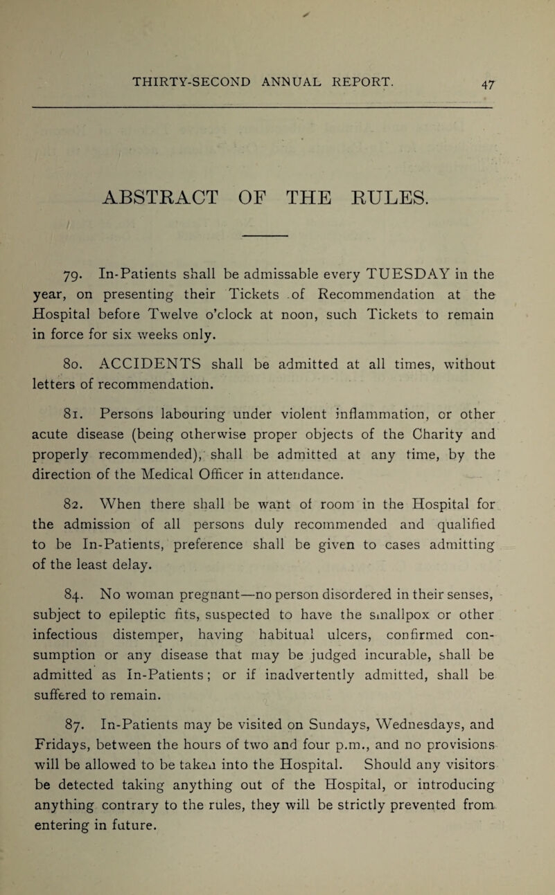 ABSTRACT OF THE RULES. 79. In-Patients shall be admissable every TUESDAY in the year, on presenting their Tickets of Recommendation at the Hospital before Twelve o’clock at noon, such Tickets to remain in force for six weeks only. 80. ACCIDENTS shall be admitted at all times, without letters of recommendation. 81. Persons labouring under violent inflammation, or other acute disease (being otherwise proper objects of the Charity and properly recommended), shall be admitted at any time, by the direction of the Medical Officer in attendance. 82. When there shall be want ot room in the Hospital for the admission of all persons duly recommended and qualified to be In-Patients, preference shall be given to cases admitting of the least delay. 84. No woman pregnant—no person disordered in their senses, subject to epileptic fits, suspected to have the smallpox or other infectious distemper, having habitual ulcers, confirmed con¬ sumption or any disease that may be judged incurable, shall be admitted as In-Patients; or if inadvertently admitted, shall be suffered to remain. 87. In-Patients may be visited on Sundays, Wednesdays, and Fridays, between the hours of two and four p.m., and no provisions will be allowed to be taken into the Hospital. Should any visitors be detected taking anything out of the Hospital, or introducing anything contrary to the rules, they will be strictly prevented from entering in future.