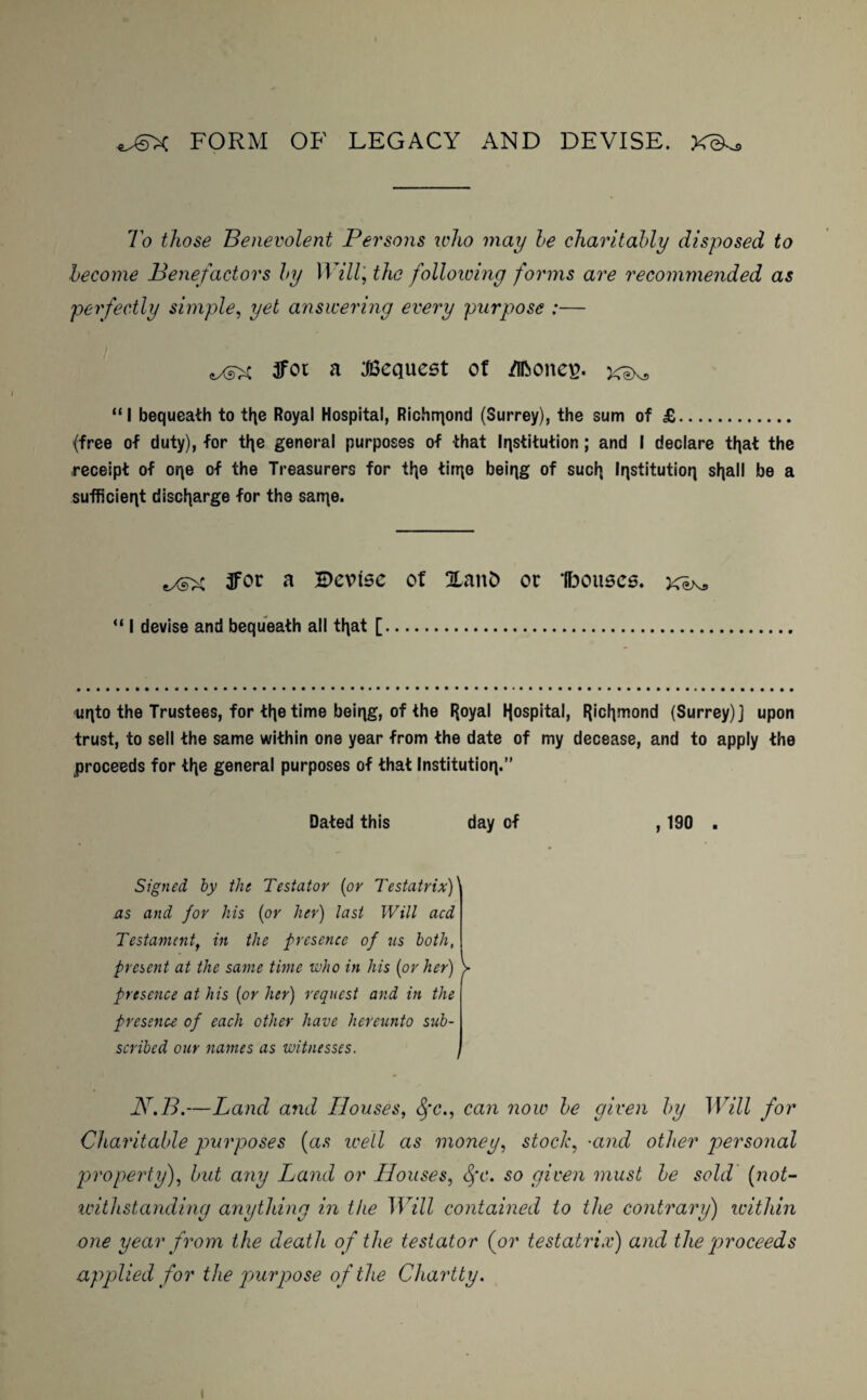 FORM OF LEGACY AND DEVISE. To those Benevolent Persons who may he charitably disposed to become Benefactors by Willj the following forms are recommended as perfectly simple, yet answering every purpose :— tXsX 3fot a Request of /ifeoncv. xeXs “I bequeath to tfye Royal Hospital, Richmond (Surrey), the sum of £. (free of duty), for tfye general purposes of that Institution; and I declare tljat the receipt of oqe of the Treasurers for tl]e tirr^e being of sucfy Institution sljall be a sufficient discharge for the san]e. 3for a Devise of Xanfc or Ibouses. “ I devise and bequeath all tl\at [. uqto the Trustees, for tl^e time beiqg, of the FJoyal Hospital, Richmond (Surrey)] upon trust, to sell the same within one year from the date of my decease, and to apply the proceeds for tlje general purposes of that Institution.” Dated this day of , 190 . Signed by the Testator (or Testatrix)' as and for his (or her) last Will acd Testamentf in the presence of us both, present at the same time who in his (or her) > presence at his (or her) request and in the presence of each other have hereunto sub¬ scribed our names as witnesses. N.B.—Land and Houses, fyc., can now be given by Will for Charitable pmrposes (as well as money, stock, •and other personal property), but any Land or Houses, Sfc. so given must be sold (not¬ withstanding anything in the Will contained to the contrary) within one year from the death of the testator (or testatrix) and the proceeds applied for the purpose of the Charity. i