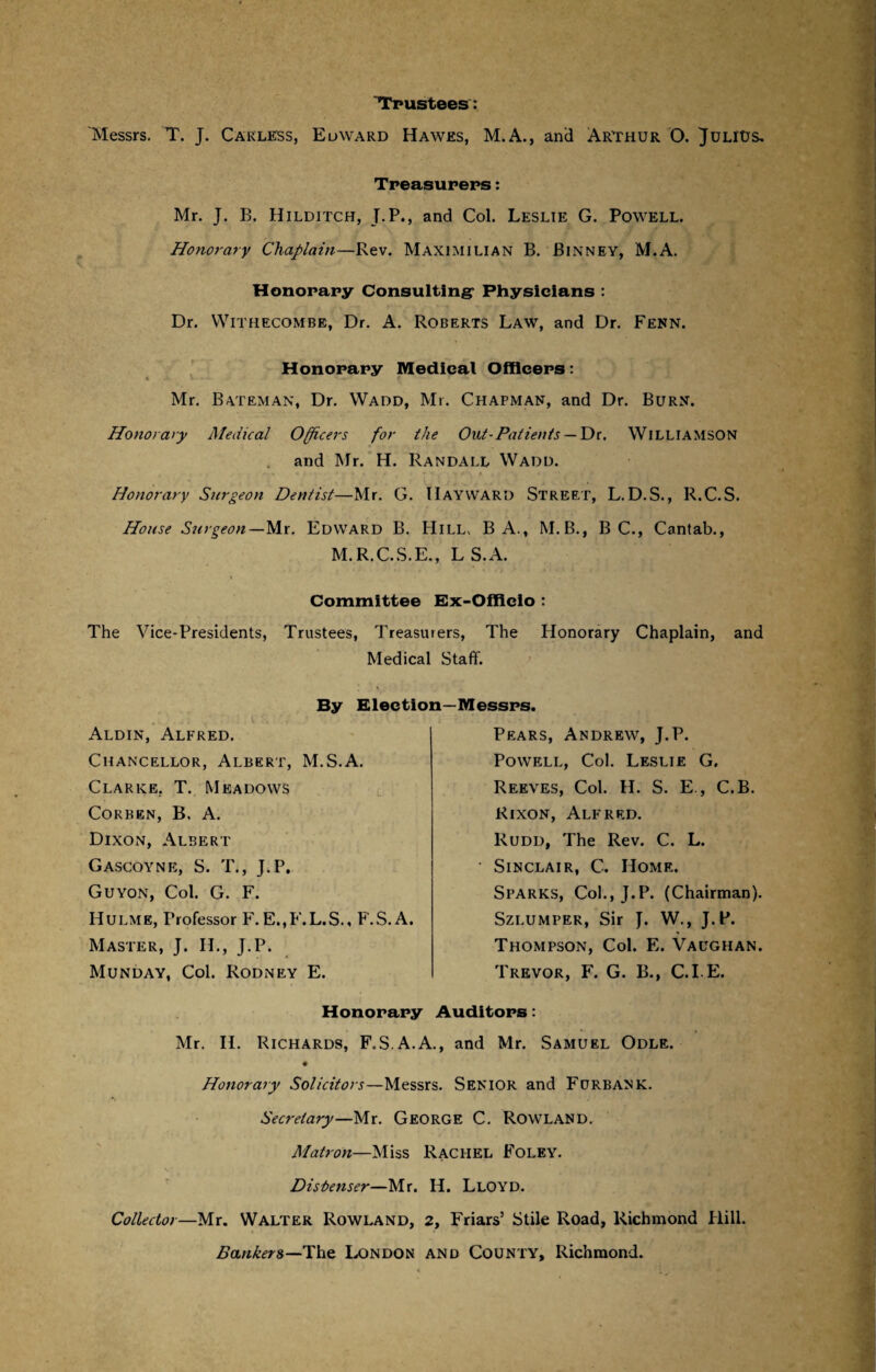 Trustees: Messrs. T. J. Carless, Edward Hawes, M.A., and Arthur O. Julius, Treasurers: Mr. J. B. Hilditch, J.P., and Col. Leslie G. Powell. Honorary Chaplain—Rev. Maximilian B. Binney, M.A. Honorary Consulting- Physicians : Dr. Withecombe, Dr. A. Roberts Law, and Dr. Fenn. Honorary Medical Officers: Mr. Bateman, Dr. VVadd, Mr. Chapman, and Dr. Burn. Honorary Medical Officers for the Out-Patients — Dr. Williamson and Mr. H. Randall Wadd. Honorary Surgeon Dentist—Mr. G. Hayward Street, L. D.S., R.C.S. House Surgeon—Mr. Edward B. Hill, B A., M. B., B C., Cantab., M.R.C.S.E., L S.A. Committee Ex-Officio : The Vice-Presidents, Trustees, Treasurers, The Honorary Chaplain, and Medical Staff. By Election—Messrs. Aldin, Alfred. Chancellor, Albert, M.S.A. Clarke. T. Meadows Corben, B. A. Dixon, Albert Gascoyne, S. T., J.P. Guyon, Col. G. F. Hulme, Professor F. E.,F.L.S., F.S. A. Master, J. H., J.P. Munday, Col. Rodney E. Pears, Andrew, J.P. Powell, Col. Leslie G. Reeves, Col. H. S. E., C.B. Rixon, Alfred. Rudd, The Rev. C. L. Sinclair, C. Home. Sparks, Col., J.P. (Chairman). Szi.umper, Sir J. W., J.P. Thompson, Col. E. Vaughan. Trevor, F. G. B., C.I E. Honorary Auditors: Mr. H. Richards, F.S.A.A., and Mr. Samuel Odle. ♦ Honorary Solicitors—Messrs. Senior and Furbank. Secretary—Mr. George C. Rowland. Matron—Miss Rachel Foley. Dishenser—Mr. H. Lloyd. Collector—Mr. Walter Rowland, 2, Friars’ Stile Road, Richmond Rill. Bankers—The London and County, Richmond.