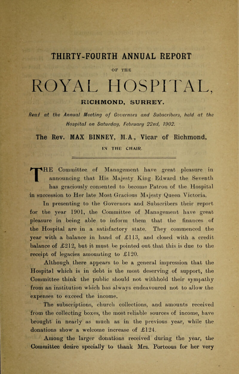 OF THE ROYAL HOSPITAL, RICHMOND, SURREY. Read at the Annual Meeting of Governors and Subscribers, held at the Hospital on Saturday, February 22nd, 1902. The Rev. MAX BINNEY, M.A., Vicar of Richmond, IN THE CHAIR. THE Committee, of Management have great pleasure in announcing that His Majesty King Edward the Seventh has graciously consented to become Patron of the Hospital in succession to Her late Most Gracious Majesty Queen Victoria. In presenting to the Governors and Subscribers their report for the year 1901, the Committee of Management have great pleasure in being able to inform them that the finances of the Hospital are in a satisfactory state. They commenced the year with a balance in hand of <£113, and closed with a credit balance of £212, but it must be pointed out that this is due to the receipt of legacies amounting to £120. Although there appears to be a general impression that the Hospital which is in debt is the most deserving of support, the Committee think the public should not withhold their sympathy from an institution which has always endeavoured not to allow the expenses to exceed the income. The subscriptions, church collections, and amounts received from the collecting boxes, the most reliable sources of income, have brought in nearly as much as in the previous year, while the donations show a welcome increase of £124. Among the larger donations received during the year, the Committee desire specially to thank Mrs. Porteous for her very