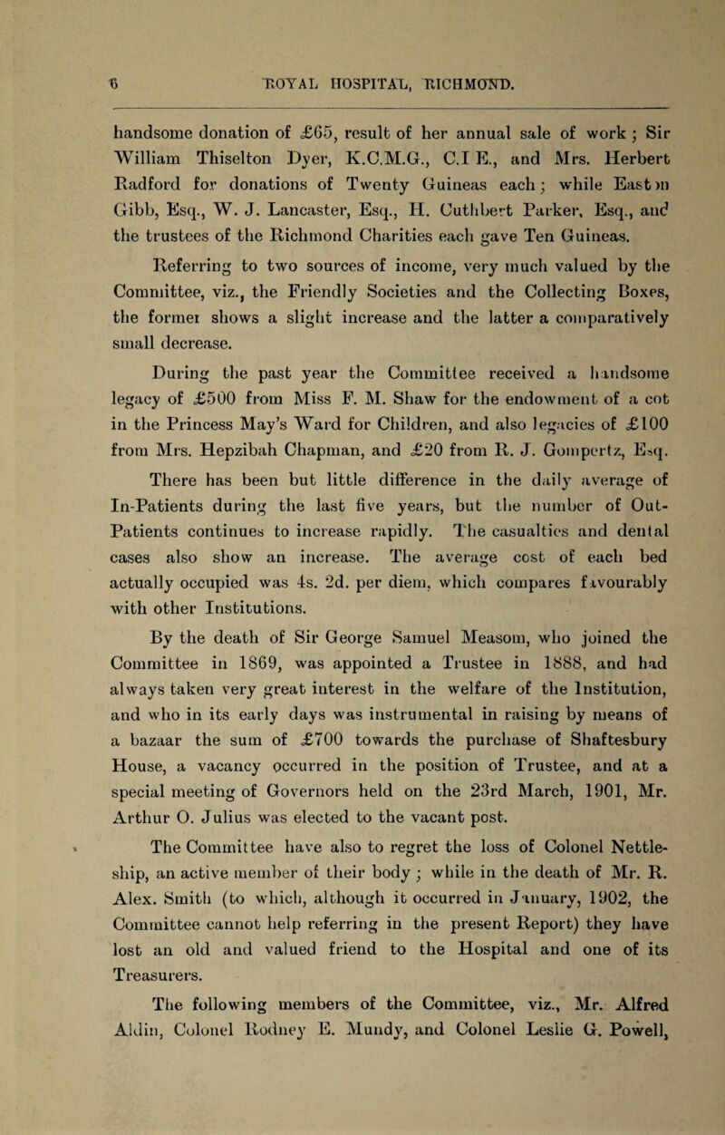 handsome donation of £65, result of her annual sale of work ; Sir William Thiselton Dyer, K.C.M.G., C.I E., and Mrs. Herbert Radford for donations of Twenty Guineas each; while Eastm Gibb, Esq., W. J. Lancaster, Esq., H. Cuthbert Parker, Esq., and the trustees of the Richmond Charities each gave Ten Guineas. Referring to two sources of income, very much valued by the Committee, viz., the Friendly Societies and the Collecting Boxes, the former shows a slight increase and the latter a comparatively small decrease. During the past year the Committee received a handsome legacy of <£500 from Miss F. M. Shaw for the endowment of a cot in the Princess May’s Ward for Children, and also legacies of <£100 from Mrs. Hepzibah Chapman, and £20 from R. J. Gompertz, E^q. There has been but little difference in the daily average of In-Patients during the last five years, but the number of Out- Patients continues to increase rapidly. The casualties and dental cases also show an increase. The average cost of each bed actually occupied was 4s. 2d. per diem, which compares favourably with other Institutions. By the death of Sir George Samuel Measom, who joined the Committee in 1869, was appointed a Trustee in 1888, and had always taken very great interest in the welfare of the Institution, and who in its early days was instrumental in raising by means of a bazaar the sum of £700 towards the purchase of Shaftesbury House, a vacancy occurred in the position of Trustee, and at a special meeting of Governors held on the 23rd March, 1901, Mr. Arthur O. Julius was elected to the vacant post. The Committee have also to regret the loss of Colonel Nettle- ship, an active member of their body ; while in the death of Mr. R. Alex. Smith (to which, although it occurred in January, 1902, the Committee cannot help referring in the present Report) they have lost an old and valued friend to the Hospital and one of its Treasurers. The following members of the Committee, viz., Mr. Alfred Aldin, Colonel Rodney E. Mundy, and Colonel Leslie G. Powell,