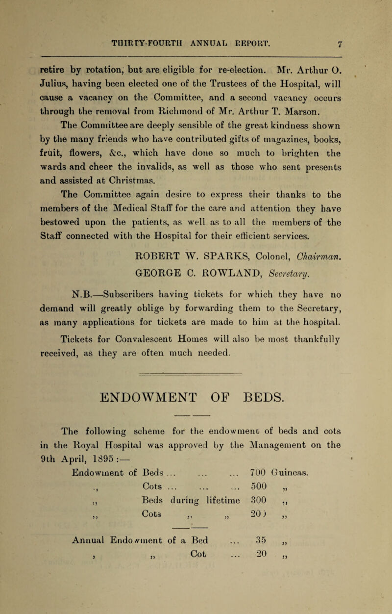 retire by rotation, but are eligible for re-election. Mr. Arthur O. Julius, having been elected one of the Trustees of the Hospital, will cause a vacancy on the Committee, and a second vacancy occurs through the removal from Richmond of Mr. Arthur T. Marson. The Committee are deeply sensible of the great kindness shown by the many friends who have contributed gifts of magazines, books, fruit, flowers, &c., which have done so much to brighten the wards and cheer the invalids, as well as those who sent presents and assisted at Christmas. The Committee again desire to express their thanks to the members of the Medical Staff for the care and attention they have bestowed upon the patients, as well as to all the members of the Staff connected with the Hospital for their efficient services. ROBERT W. SPARKS, Colonel, Chairman. GEORGE C. ROWLAND, Secretary. N.B.—Subscribers having tickets for which they have no demand will greatly oblige by forwarding them to the Secretary, as many applications for tickets are made to him at the hospital. Tickets for Convalescent Homes will also be most thankfully received, as they are often much needed. ENDOWMENT OF BEDS. The following scheme for the endowment of beds and cots in the Royal Hospital was approved by the Management on the 9th April, 1895 :— Endowment of Beds ... ... . . . 700 G uineas. * * Cots ... • • • .. . • 500 V ) i Beds during lifetime 300 ?> 5 ) Cot3 3 i 33 20) 33 Annual Endo wment of a Bed 35 j> j Cot ... 20 31