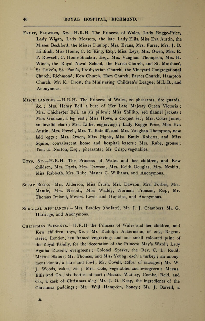 Fruit, Flowers, &c.—H.R.H. The Princess of Wales, Lady Rugge-Price, Lady Wigan, Lady Measom, the late Lady Ellis, Miss Eva Austin, the Misses Beckford, the Misses Dunlop, Mrs. Evans, Mrs. Furze, Mrs. J. B. Hilditch, Miss Home, C. R. King, Esq , Miss Leys, Mrs. Owen, Mrs. E. P. Rowsell, C. Home Sinclair, Esq., Mrs. Vaughan Thompson, Mrs. Ii. Winch, the Royal Naval School, the Parish Church, and St. Matthias’, St. Luke’s, St. Paul’s, Presbyterian Church, the Vineyard Congregational Church, Richmond, Kew Church, Ham Church, Barnes Church, Hampton Church, Mr. IC Drost, the Ministering Children’s League, M.L.B., and Anonymous. Miscellaneous.—H.R.H. The Princess of Wales, 20 pheasants, fire guards, &c. ; Mrs. Henry Bell, a bust of Her Late Majesty Queen Victoria ; Mrs. Chichester Bell, an air pillow; Miss Shillito, red flannel jackets ; Miss Graham, a leg rest ; Miss Howe, a croquet set; Mrs. Coare Jones, an invalid chair; Mrs. Lillie, engravings ; Lady Rugge Price, Miss Eva Austin, Mrs. Powell, Mrs. T. Ratcliff, and Mrs. Vaughan Thompson, new laid eggs ; Mrs. Owen, Miss Pigott, Miss Emily Roberts, and Miss Squire, convalescent home and hospital letters; Mrs. Rube, grouse; Tom E. Norton, Esq., pheasants; Mr. Crisp, vegetables. Toys, &c.—H.R.H. The Princess of Wales and her children, and Kew children, Mrs. Davis, Mrs. Dawson, Mrs. Keith Douglas, Mrs. Nesbitt, Miss Rabbeth, Mrs. Rube, Master C. Williams, and Anonymous. Scrap Books—Mrs. Alderson, Miss Crush, Mrs. Dawson, Mrs. Forbes, Mrs. Mantle, Mrs. Nesbitt, Miss Waddy, Norman Tronson, Esq., Mr. Thomas Ireland, Messrs. Lewis and Hopkins, and Anonymous. Surgical Appliances.— Mrs. Bradley (the late), Mr. J. J. Chambers, Mr. G. Ilarridge, and Anonymous. Christmas Presents.—H.R.H. the Princess of Wales and her children, and Kew children, toys, &c. ; Mr. Rudolph Ackermann, of 203, Regent- street, London, ten framed engravings and one small coloured print of the Ruyal Family, for the decoration of the Princess May’s Ward ; Lady Agatha Russell, evergreens ; Colonel Sparks, the Rev. C. L. Rudd, Messrs. Slaters, Mr. Thomas, and Miss Young, each a turkey ; an anony¬ mous donor, a hare and fowl; Mr. Covell, 2olbs. of sausages; Mr. W. J. Woods, cakes, &c. ; Mrs. Cole, vegetables and evergreen ; Messrs. Ellis and Co., six bottles of port ; Messrs. Watney, Combe, Reid, and Co., a cask of Christmas ale.; Mr. J. O. Keay, the ingredients of the Christmas puddings ; Mr. Will Hampton, honey; Mr. J. Barrell, a