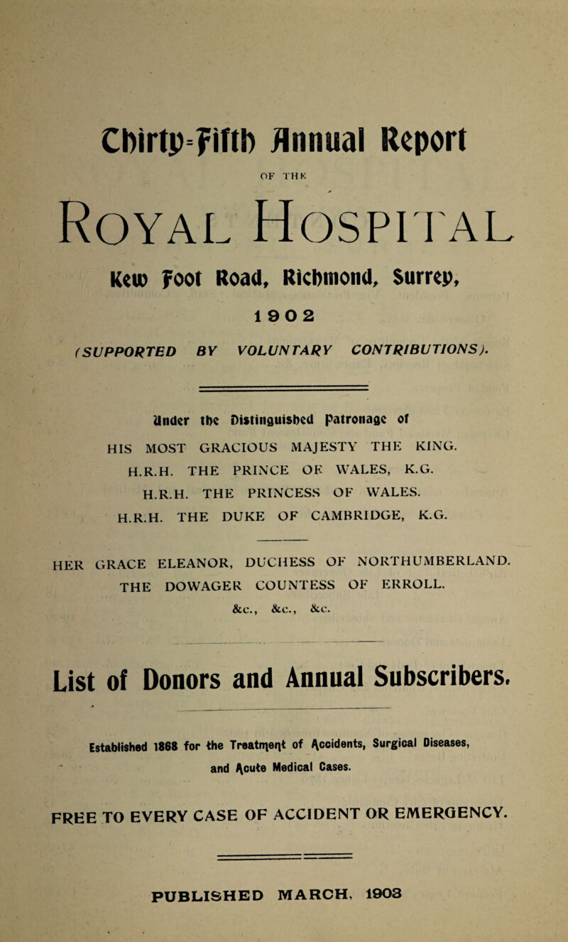 OF THK Royal Hospital Keu) Foot Road, Ricftmond, Surrep, 1902 (SUPPORTED BY VOLUNTARY CONTRIBUTIONS). Under the Distinguished patronage of HIS MOST GRACIOUS MAJESTY THE KING. H.R.H. THE PRINCE OK WALES, K.G. H.R.H. THE PRINCESS OF WALES. H.R.H. THE DUKE OF CAMBRIDGE, K.G. HER GRACE ELEANOR, DUCHESS OF NORTHUMBERLAND. THE DOWAGER COUNTESS OF ERROLL. &c., &c., &c. List of Donors and Annual Subscribers. Established 1868 for the Treatment of Accidents, Surgical Diseases, and Acute Medical Cases. FREE TO EVERY CASE OF ACCIDENT OR EMERGENCY.