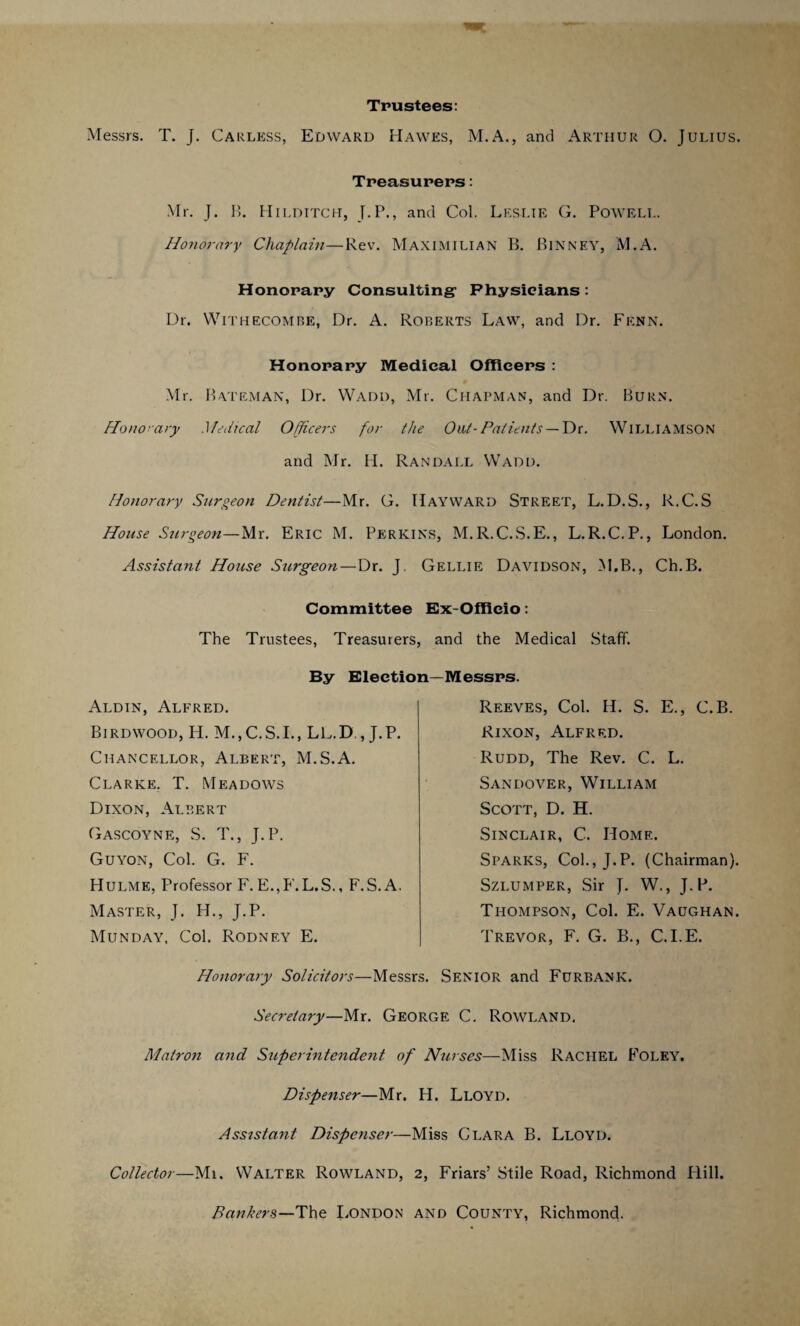 Trustees: Messrs. T. J. Carless, Edward Hawes, M.A., and Arthur O. Julius. Treasurers: Mr. J. B. Hildttch, J.P., and Col. Leslie G. Powell. Honorary Chaplain—Rev. Maximilian B. Binney, M.A. Honorary Consulting1 Physicians: 13r. Withecombe, Dr. A. Roberts Law, and Dr. Fenn. Honorary Medical Officers : Mr. Bateman, Dr. Wadi), Mr. Chapman, and Dr. Burn. Honorary Medical Officers for the Out- Patients — Dr. WILLIAMSON and Mr. H. Randall Wadd. Honorary Surgeon Dentist—Mr. G. Hayward Street, L.D.S., R.C.S House Surgeon—Mr. Eric M. Perkins, M.R.C.S.E., L.R.C.P., London. Assistant House Surgeon—Dr. J Gellie Davidson, M.B., Ch.B. Committee Ex-Officio: The Trustees, Treasurers, and the Medical Staff. By Election—Messrs. Aldin, Alfred. Birdwood, H. M.,C.S.I., LL.D , J.P. Chancellor, Albert, M.S.A. Clarke. T. Meadows Dixon, Albert Gascoyne, S. T., J.P. Guyon, Col. G. F. Hulme, Professor F. E.,F.L.S., F.S.A. Master, J. H., J.P. Munday, Col. Rodney E. Reeves, Col. H. S. E., C.B. Rixon, Alfred. Rudd, The Rev. C. L. Sandover, William Scott, D. H. Sinclair, C. Home. Sparks, Col., J.P. (Chairman). Szi.umper, Sir J. W., J.P. Thompson, Col. E. Vaughan. Trevor, F. G. B., C.I.E. Honorary Solicitors—Messrs. Senior and Furbank. Secretary—Mr. George C. Rowland. Matron and Superintendent of Nurses—Miss Rachel Foley. Dispenser—Mr. H. Lloyd. Assistant Dispenser—Miss Clara B. Lloyd. Collector—Mi. Walter Rowland, 2, Friars’ Stile Road, Richmond Hill. Bankers—The London and County, Richmond.