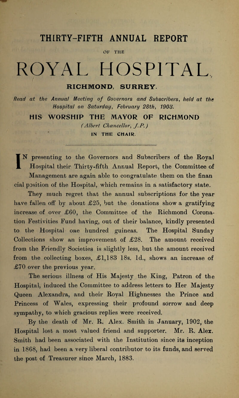 OF THE ROYAL HOSPITAL, RICHMOND, SURREY. Read at the Annual Meeting of Gouernors and Subscribers, held at the Hospital on Saturday, February 28th, 1908. HIS WORSHIP THE MAYOR OF RICHMOND (Albert Chancellor, J. P.) IN THE CHAIR. IN presenting to the Governors and Subscribers of the Royal Hospital their Thirty-fifth Annual Report, the Committee of Management are again able to congratulate them on the finan cial position of the Hospital, which remains in a satisfactory state. They much regret that the annual subscriptions for the year have fallen off by about £25, but the donations show a gratifying increase of over £60, the Committee of the Richmond Corona¬ tion Festivities Fund having, out of their balance, kindly presented to the Hospital one hundred guineas. The Hospital Sunday Collections show an improvement of £28. The amount received from the Friendly Societies is slightly less, but the amount received from the collecting boxes, £1,183 18s. Id., shows an increase of £70 over the previous year. The serious illness of His Majesty the King, Patron of the Hospital, induced the Committee to address letters to Her Majesty Queen Alexandra, and their Royal Highnesses the Prince and Princess of Wales, expressing their profound sorrow and deep sympathy, to which gracious replies were received. By the death of Mr. R. Alex. Smith in January, 1902, the Hospital lost a most valued friend and supporter. Mr. R. Alex. Smith had been associated with the Institution since its inception in 1868, had been a very liberal contributor to its funds, and served the post of Treasurer since March, 1883.