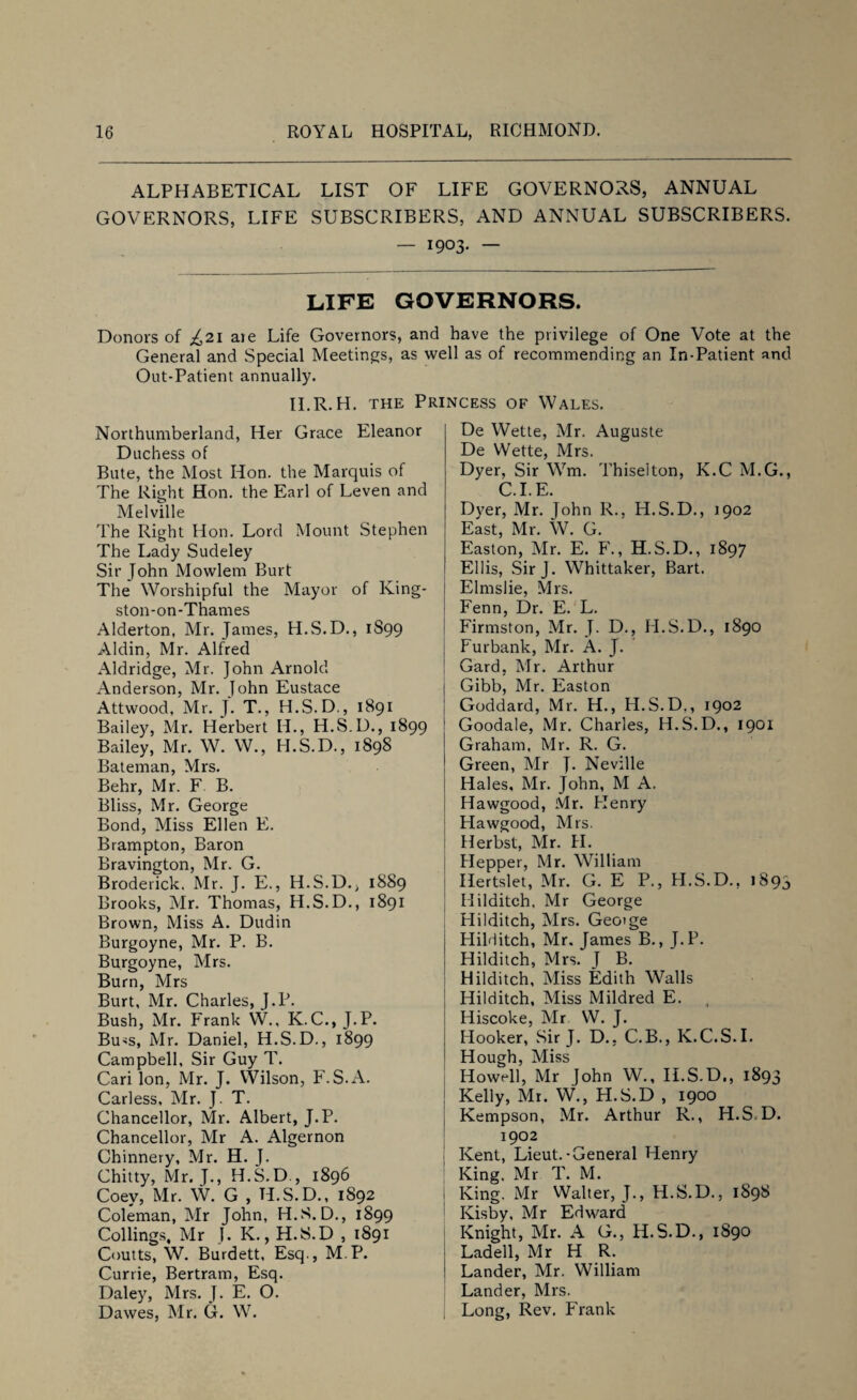 ALPHABETICAL LIST OF LIFE GOVERNORS, ANNUAL GOVERNORS, LIFE SUBSCRIBERS, AND ANNUAL SUBSCRIBERS. — 1903- — LIFE GOVERNORS. Donors of ^21 are Life Governors, and have the privilege of One Vote at the General and Special Meetings, as well as of recommending an In-Patient and Out-Patient annually. II.R. H. the Princess of Wales. Northumberland, Her Grace Eleanor Duchess of Bute, the Most Hon. the Marquis of The Right Hon. the Earl of Leven and Melville The Right Hon. Lord Mount Stephen The Lady Sudeley Sir John Mowlem Burt The Worshipful the Mayor of King¬ ston-on-Thames Alderton, Mr. James, H.S.D., 1S99 Aldin, Mr. Alfred Aldridge, Mr. John Arnold Anderson, Mr. John Eustace Attwood, Mr. J. T., H.S.D., 1891 Bailey, Mr. Herbert H., H.S.D., 1899 Bailey, Mr. W. W., H.S.D., 1898 Bateman, Mrs. Behr, Mr. F B. Bliss, Mr. George Bond, Miss Ellen E. Brampton, Baron Bravington, Mr. G. Broderick. Mr. J. E., H.S.D., 1889 Brooks, Mr. Thomas, H.S.D., 1891 Brown, Miss A. Dudin Burgoyne, Mr. P. B. Burgoyne, Mrs. Burn, Mrs Burt, Mr. Charles, J.P. Bush, Mr. Frank W., K.C., J.P. Bu'S, Mr. Daniel, H.S.D., 1899 Campbell, Sir Guy T. Cari Ion, Mr. J. Wilson, F. S.A. Carless, Mr. J. T. Chancellor, Mr. Albert, J.P. Chancellor, Mr A. Algernon Chinnery, Mr. H. J. Chitty, Mr. J., H.S.D., 1896 Coey, Mr. W. G , H.S.D., 1892 Coleman, Mr John, H.S. D., 1899 Collings, Mr J. K., H.S.D , 1891 Coutts, W. Burdett, Esq., M P. Currie, Bertram, Esq. Daley, Mrs. J. E. O. Dawes, Mr. G. W. De Wette, Mr. Auguste De W'ette, Mrs. Dyer, Sir Wm. Thiselton, K.C M.G., C.I.E. Dyer, Mr. John R., H.S.D., 1902 East, Mr. W. G. Easton, Mr. E. F., H.S.D., 1897 Ellis, Sir J. Whittaker, Bart. Elmslie, Mrs. Fenn, Dr. E. L. Firmston, Mr. J. D., H.S.D., 1890 Furbank, Mr. A. J. Gard, Mr. Arthur Gibb, Mr. Easton Goddard, Mr. H., H.S.D,, 1902 Goodale, Mr. Charles, H.S.D., 1901 Graham, Mr. R. G. Green, Mr J. Neville Hales, Mr. John, M A. Hawgood, Mr. Henry Hawgood, Mrs. Herbst, Mr. H. Hepper, Mr. William Hertslet, Mr. G. E P., H.S.D., 1893 Hilditch, Mr George Hilditch, Mrs. Geotge Hilditch, Mr. James B., J.P. Hilditch, Mrs. J B. Hilditch, Miss Edith Walls Hilditch, Miss Mildred E. Hiscoke, Mr W. J. Hooker, Sir J. D., C.B., K.C.S.I. Hough, Miss Howell, Mr John W., II.S.D,, 1893 Kelly, Mr. W., H.S.D , 1900 Kempson, Mr. Arthur R., H.S D. 1902 Kent, Lieut.-General Henry King. Mr T. M. King. Mr Walter, J., H.S.D., 1898 Kisby. Mr Edward Knight, Mr. A G., H.S.D., 1890 Ladell, Mr H R. 1 Lander, Mr. William Lander, Mrs. Long, Rev. Frank