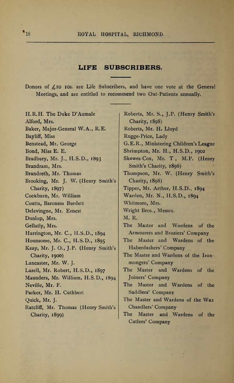 LIFE SUBSCRIBERS. Donors of ^io ios. are Life Subscribers, and have one vote at the General Meetings, and are entitled to recommend two Out-Patients annually. H.R. H. The Duke D’Aumale Alford, Mrs. Baker, Major-General W.A., R.E. Bayliff, Miss Benstead, Mr. George Bond, Miss E. E. Bradbury, Mr. J., H.S.D., 1893 Brand ram, Mrs. Brandreth, Mr. Thomas Brooking, Mr. J. W. (Henry Smith’s Charity, 1897) Cockburn, Mr. William Coutts, Baroness Burdett Delevingne, Mr. Ernest Dunlop, Mrs. Gellatly, Mrs. Harrington, Mr. C., H.S.D., 1894 Hounsome, Mr. C., H.S.D., 1895 Keay, Mr. J. O., J.P. (Plenry Smith’s Charity, 1900) Lancaster, Mr. W. J. Lazell, Mr. Robert, H.S.D., 1897 Maunders, Mr. William, H.S.D., 1894 Neville, Mr. F. Parker, Mr. H. Cuthbert Quick, Mr. J. Ratcliff, Mr. Thomas (Henry Smith’s Charity, 1899) Roberts, Mr. S., J.P. (Henry Smith’s Charity, 1898) Roberts, Mr. H. Lloyd Rugge-Price, Lady G.E.R., Ministering Children’s League Shrimpton, Mr. H., H.S.D., 1902 Skewes Cox, Mr. T , M. P. (Henry Smith’s Charity, 1896) Thompson, Mr. W. (Henry Smith’s Charity, 1898) Tipper, Mr. Arthur, H.S.D., 1894 Warden, Mr. N., H.S.D., 1894 Whitmore, Mrs. Wright Bros., Messrs. M. R. The Master and Wardens of the Armourers and Braziers’ Company The Master and Wardens of the Haberdashers' Company The Master and Wardens of the Iron¬ mongers’ Company The Master and Wardens of the Joiners’ Company The Master and Wardens of the Saddlers’ Company The Master and Wardens of the Wax Chandlers’ Company The Master and Wardens of the Cutlers’ Company