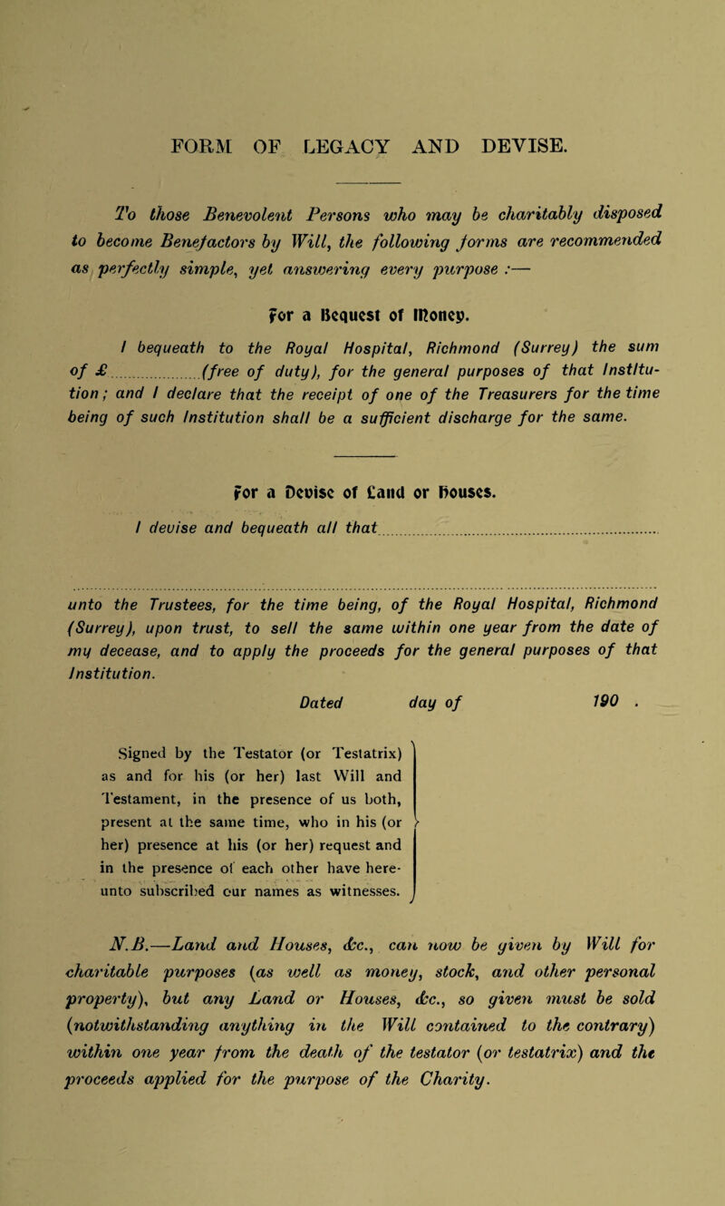 FORM OF LEGACY AND DEVISE. To those Benevolent Persons who may be charitably disposed to become Benefactors by Will, the following forms are recommended as perfectly simple, yet answering every purpose :— for a Ikqucst of money. / bequeath to the Royal Hospital, Richmond (Surrey) the sum of £.(free of duty), for the general purposes of that Institu¬ tion ; and / declare that the receipt of one of the Treasurers for the time being of such Institution shall be a sufficient discharge for the same. For a Devise of Cand or Bouses. / deuise and bequeath all that. unto the Trustees, for the time being, of the Royal Hospital, Richmond (Surrey), upon trust, to sell the same within one year from the date of my decease, and to apply the proceeds for the general purposes of that Institution. Dated day of 190 . Signed by the Testator (or Testatrix) as and for his (or her) last Will and Testament, in the presence of us both, present at the same time, who in his (or > her) presence at his (or her) request and in the presence of each other have here¬ unto subscribed our names as witnesses. N.B.—Land and Houses, dec., can -now be given by Will for charitable purposes (as well as money, stock, and other personal property), but any Land or Houses, dec., so given must be sold (notwithstanding anything in the Will contained to the contrary) within one year from the death of the testator (or testatrix) and the proceeds applied for the purpose of the Charity.