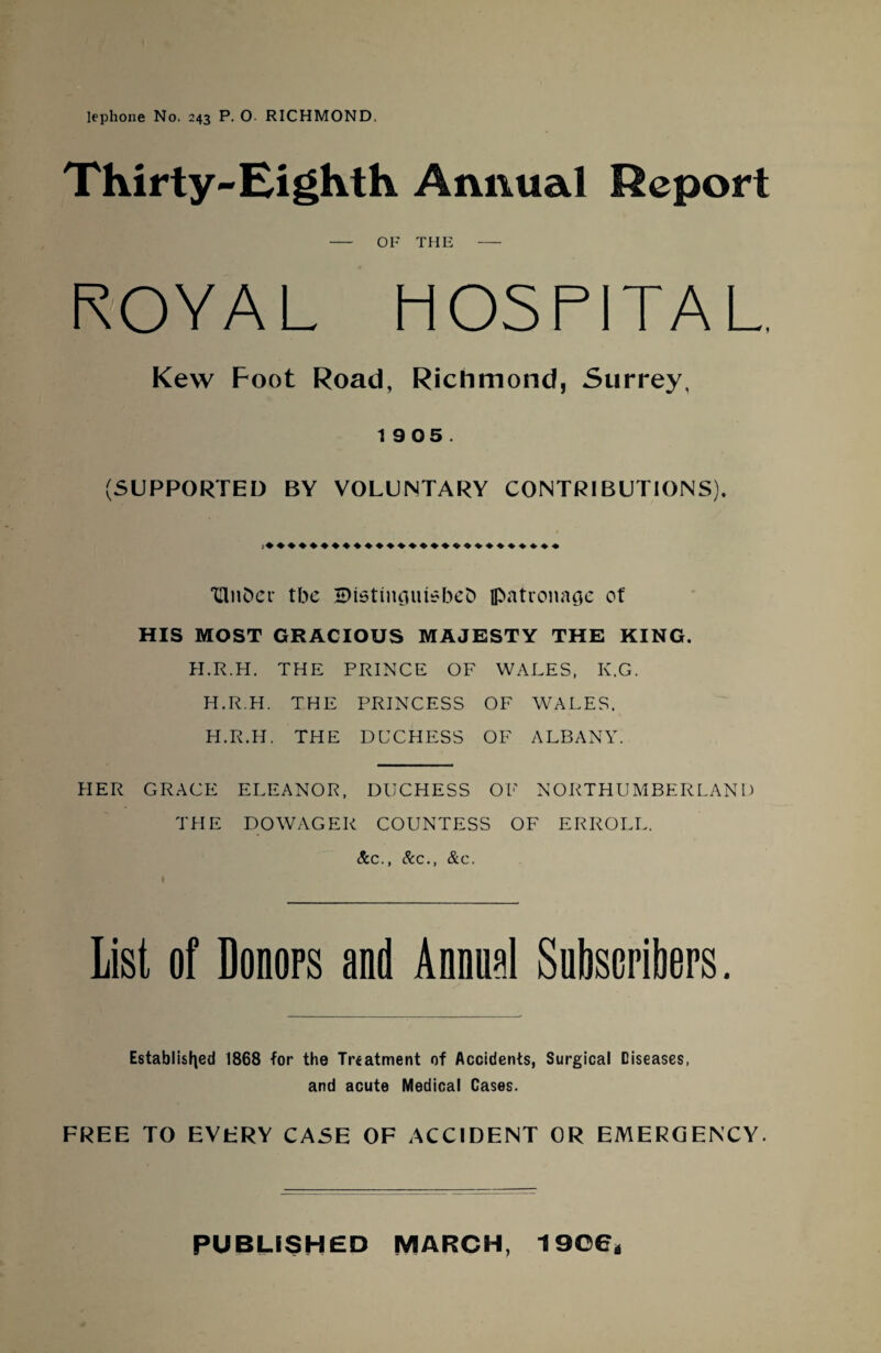 Thirty-Eighth Annual Report - OF THE - ROYAL HOSPITAL. Kew Foot Road, Richmond, Surrey, 19 05. (SUPPORTED BY VOLUNTARY CONTRIBUTIONS). THiifcer tbe SHstinguisbeb jpatronage of HIS MOST GRACIOUS MAJESTY THE KING. H.R.H. THE PRINCE OF WALES, K.G. H.R.H. THE PRINCESS OF WALES. H.R.H. THE DUCHESS OF ALBANY. PIER GRACE ELEANOR, DUCHESS OF NORTHUMBERLAND TFIE DOWAGER COUNTESS OF ERROLL. &c., &c., &c. List of Donors and Annual Subscribers. Established 1868 for the Treatment of Accidents, Surgical Diseases, and acute Medical Cases. FREE TO EVERY CASE OF ACCIDENT OR EMERGENCY. PUBLISHED MARCH, 1906*