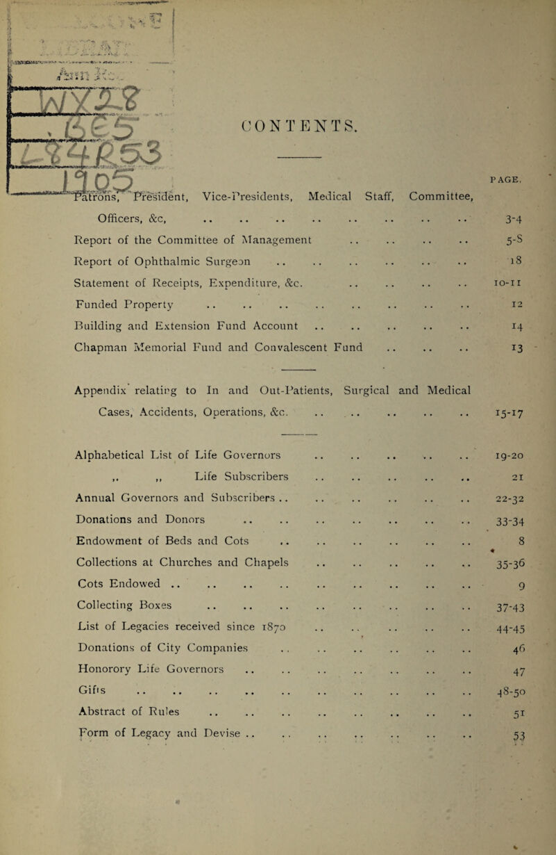 Officers, &c, .. .. .. .. .. .. .. .. 3-4 Report of the Committee of Management .. .. .. .. 5-S Report of Ophthalmic Surgeon .. .. .. .. .. .. 18 Statement of Receipts, Expenditure, Sec. .. .. .. .. 10-11 Funded Property .. .. .. .. .. .. .. .. 12 Building and Extension Fund Account .. .. .. .. .. 14 Chapman Memorial Fund and Convalescent Fund .. .. .. 13 Appendix relating to In and Out-Patients, Surgical and Medical Cases, Accidents, Operations, &c. .. I5-I7 Alphabetical List of Life Governors ,, Life Subscribers Annual Governors and Subscribers .. Donations and Donors Endowment of Beds and Cots Collections at Churches and Chapels Cots Endowed .. Collecting Boxes List of Legacies received since 1870 Donations of City Companies Honorory Life Governors Gi ft s .. .. .. ., Abstract of Rules Form of Legacy and Devise 19-20 21 22-32 33-34 8 35-36 9 37-43 44*45 46 47 ^S-50 5* 53