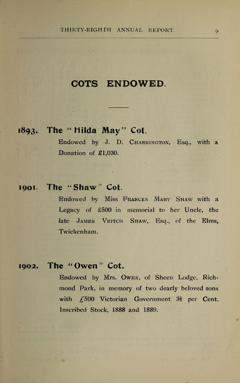 1893. 1901. 1902, COTS ENDOWED The “ Hilda May” Cot. Endowed by J. D. Charrington, Esq., with a Donation of £1,030. The “Shaw” Cot. Endowed by Miss Frances Mary Shaw with a Legacy of £500 in memorial to her Uncle, the late James Veitch Shaw, Esq., of the Elms, Twickenham. The “Owen” Cot. Endowed by Mrs. Owen, of Sheen Lodge, Rich¬ mond Park, in memory of two dearly beloved sons with ^500 Victorian Government 3£ per Cent. Inscribed Stock, 1888 and 1889.