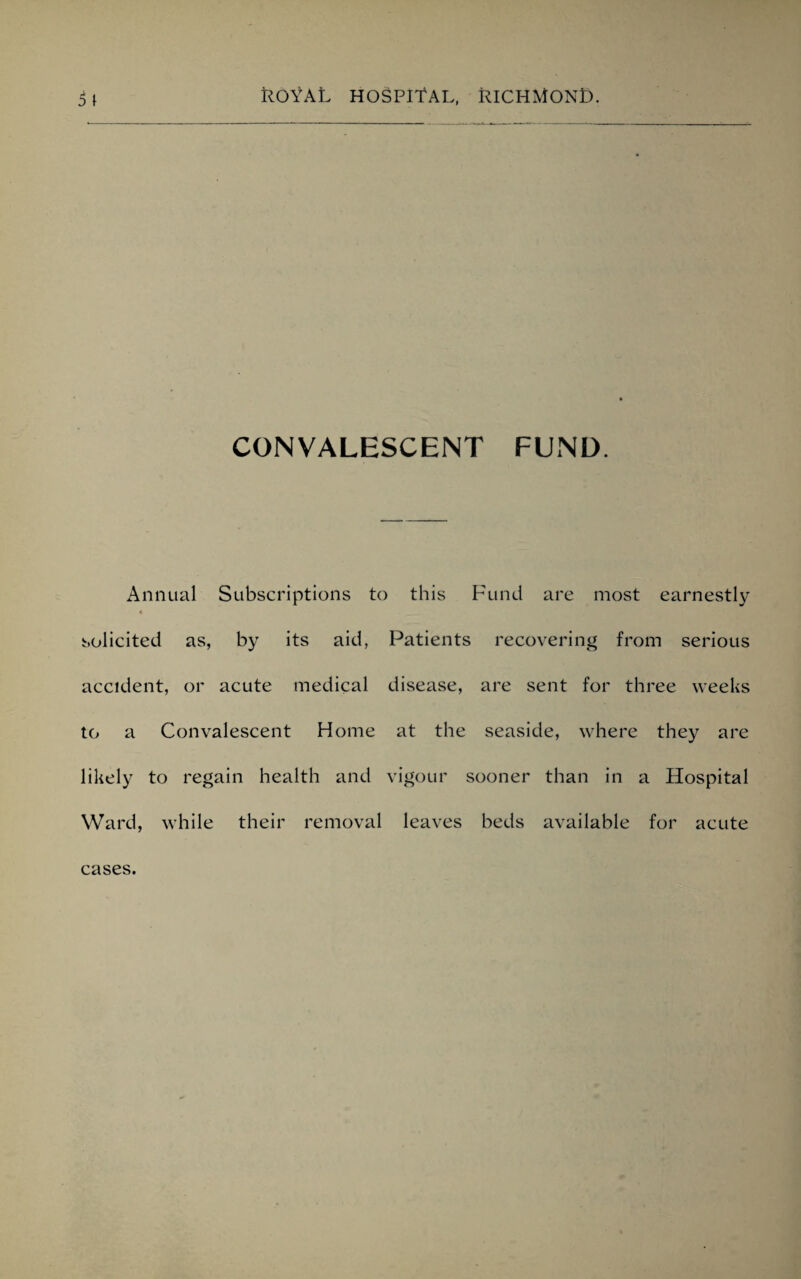 CONVALESCENT FUND. Annual Subscriptions to this Fund are most earnestly « solicited as, by its aid, Patients recovering from serious accident, or acute medical disease, are sent for three weeks to a Convalescent Home at the seaside, where they are likely to regain health and vigour sooner than in a Hospital Ward, while their removal leaves beds available for acute cases.