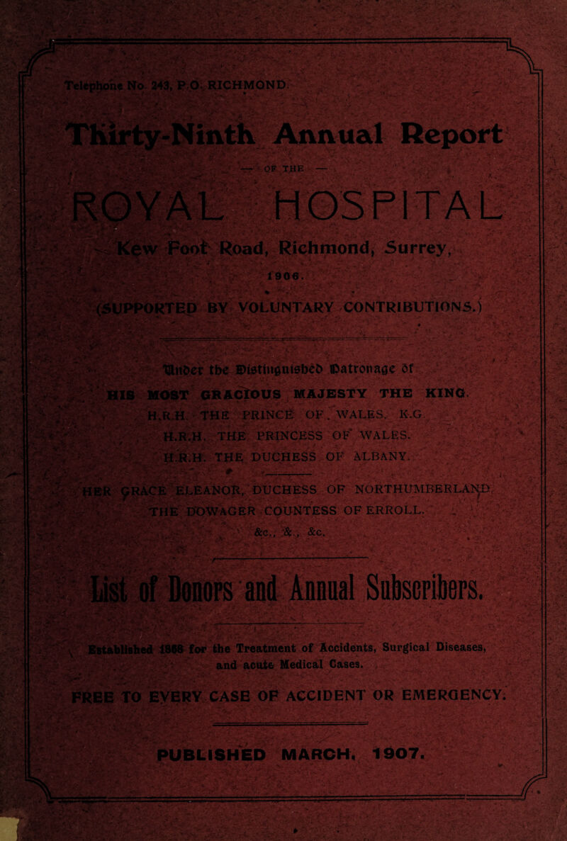 :* «. :9~i\ -r MB.-.- . M'-M. * . . : w-v v ■'■st- ■' .. ■ ■ - ** ii: • ■ ;• -yv?-. —--:-• :v .. Telephone No 243, P O; RICHMOND • • ! - - > .*>■'; ■ .. ' if . .»L *4 ’■ >• UPPORTED BY VOLUNTARY CONTRIBUTIONS.) • — OF THE • • * 3v’ W. ' - y» • 'K • ... .■“>*,<?* 4 l*Y . / ' yv' • U i» ’A-: :A„ - - -■ • v.~* : •• •• w Foot Road, Richmond, Surrey, I . ' - -V N. f ryM :f 1906. sfc.; ■-+: ' if v.MM’-' I C -Z— -— ■ ■ St, ii&rfc* MM ■■'s: ‘ S- , r-1 U-V, Of . [IS MOST GRACIOUS MAJESTY THE KING. H.R.H. THE PRINCE OF .WALES, kM| J . • ;J M* H.R.H. THE PRINCESS OF WALES. V ' •' As; ir' • • ^ . * :•>yj.-• •- i 'W ■**■/' ■ ' ‘ Li- . L, % ;•> ' -MM .M .f-v 'Mo * •*'->% • :: '•’r . ** •’'' .a-,. **•>- •; .. j • -V-~ iV ^ V.Vv •*- - .if . -- -• • U -*-• ■■ 1 t .f- : t •' j. ■ ■ ' - .V... r« v'<'< ?’S _g.s x-f. f. T - 5 S •-/ • -\f wr . : »s -.'.My-M ' ^mSyp>j<f- A;#, B J*. T-i 5- * - yf • ’• r/ -r’, vV blished 1868 for the Treatment of Accidents, Surgical Diseases, and acute Medical Cases. , - y,si .■ ; FREE TO EVERY CASE OF ACCIDENT OR EMERGENCY. A - MM ' ~ PUBLISHED MARCH. 1907. ■ - ~-——™— ' . ' - /\. 4*- . O';- ’V--' ' • ;-V'it '‘WCyT jfv < y ?,-u • ^ • ■-* - »», ■* ’tS&l ■ . . • . •vMMMyMvv ■