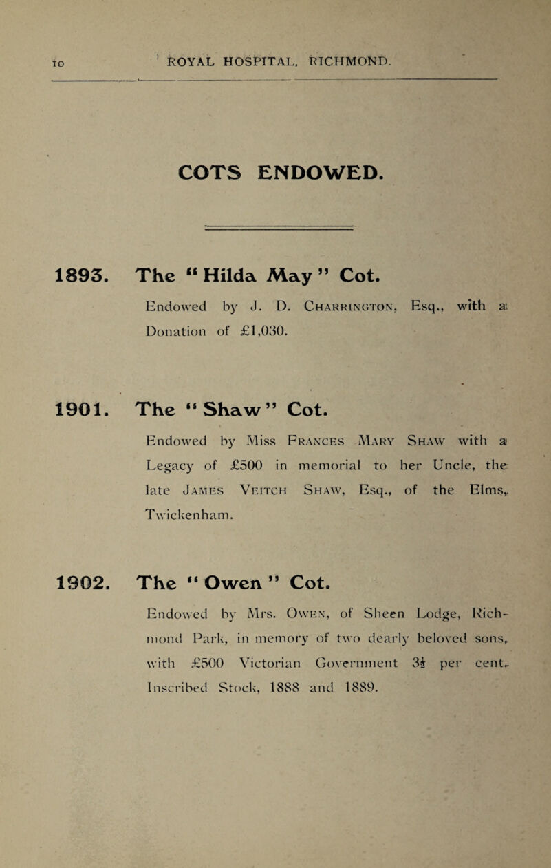1893. 1901. 1902. ROYAL HOSPITAL, RICHMOND. COTS ENDOWED. The “ Hilda May ” Cot. Endowed by J. D. Charrington, Esq., with ai Donation of £1,030. The “Shaw” Cot. Endowed by Miss Frances Mary Shaw with a; Legacy of £500 in memorial to her Uncle, the late James Veitch Shaw, Esq., of the Elms,, Twicken ham. The “ Owen ” Cot. Endowed by Mrs. Owen, of Sheen Lodge, Rich- mond Park, in memory of two dearly beloved sons, with £500 Victorian Government 3£ per cent.. Inscribed Stock, 1888 and 1889.