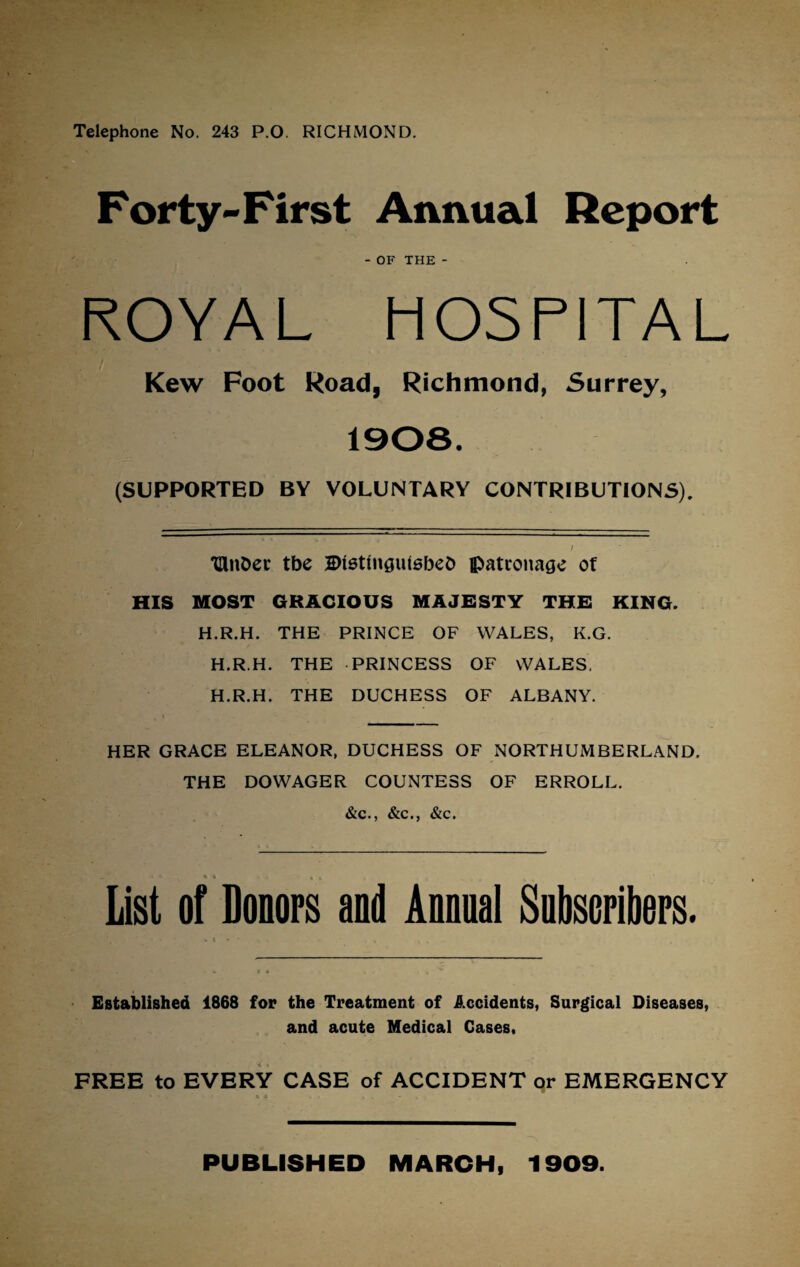 Telephone No. 243 P.O. RICHMOND. Forty-First Annual Report - OF THE - ROYAL HOSPITAL Kew Foot Road, Richmond, Surrey, 1908. (SUPPORTED BY VOLUNTARY CONTRIBUTIONS). / TUnDec tbe 2)i6tmgulsbeC> patronage of HIS MOST GRACIOUS MAJESTY THE KING. H.R.H. THE PRINCE OF WALES, K.G. H.R.H. THE PRINCESS OF WALES. H.R.H. THE DUCHESS OF ALBANY. HER GRACE ELEANOR, DUCHESS OF NORTHUMBERLAND. THE DOWAGER COUNTESS OF ERROLL. &c., &c., &c. • * V - . 4, » List of Donors and Annual Subscribers. % t * • . . Established 1868 for the Treatment of Accidents, Surgical Diseases, and acute Medical Cases, FREE to EVERY CASE of ACCIDENT or EMERGENCY * - . 6 * . . - PUBLISHED MARCH, 1909.