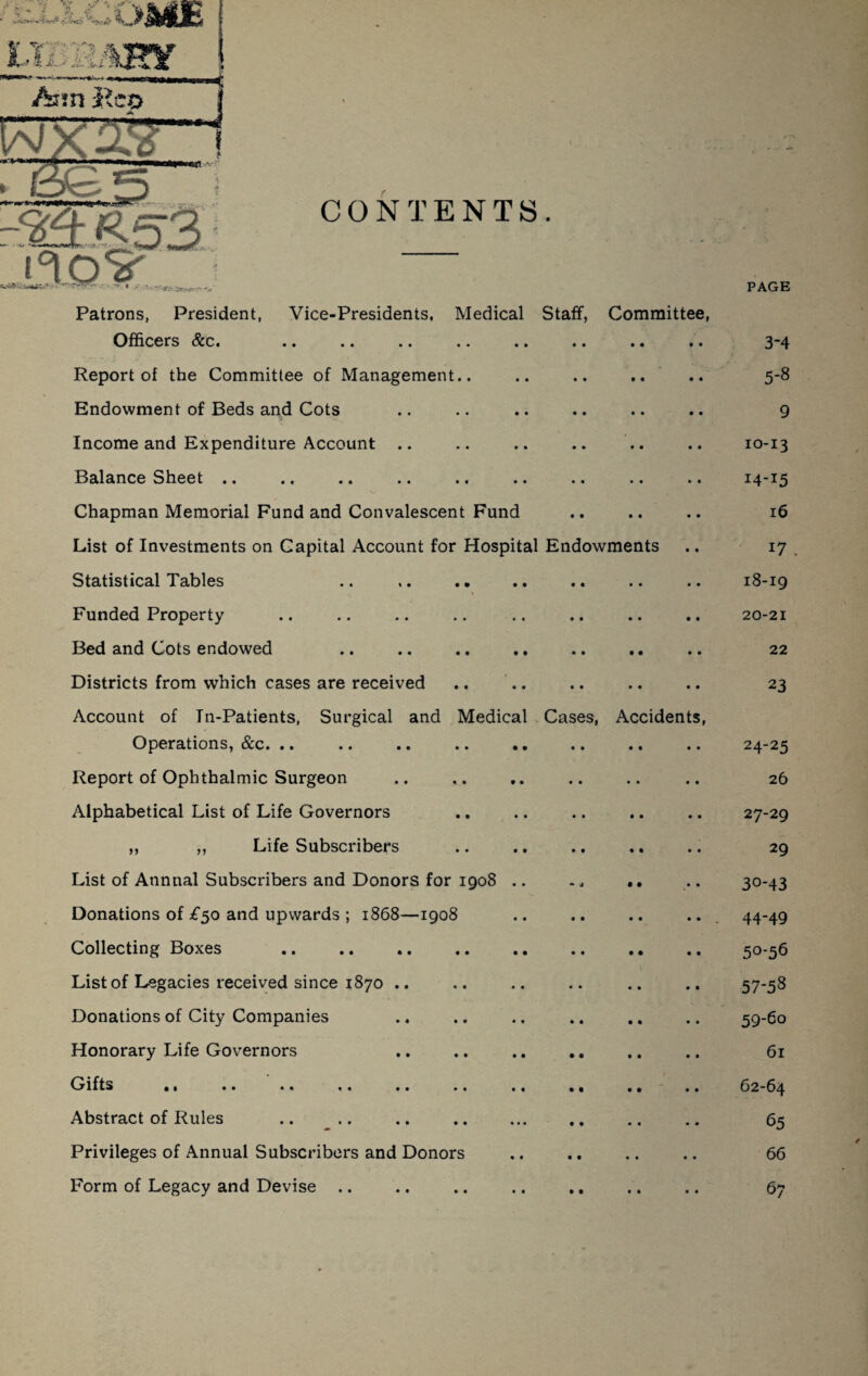 CONTENTS. /sun jleo FT ifloS' Patrons, President, Vice-Presidents, Medical Staff, Committee, Officers &c. Report of the Committee of Management.. Endowment of Beds and Cots Income and Expenditure Account .. Balance Sheet .. Chapman Memorial Fund and Convalescent Fund List of Investments on Capital Account for Hospital Endowments Statistical Tables Funded Property Bed and Cots endowed Districts from which cases are received Account of Tn-Patients, Surgical and Medical Operations, &c. .. Report of Ophthalmic Surgeon Alphabetical List of Life Governors ,, ,, Life Subscribers List of Annual Subscribers and Donors for 1908 Donations of £50 and upwards ; 1868—1908 Collecting Boxes List of Legacies received since 1870 .. Donations of City Companies Honorary Life Governors Gifts ,, .. .. ., .. .. Abstract of Rules Privileges of Annual Subscribers and Donors Form of Legacy and Devise .. Cas s, Accident PAGE 3-4 5-8 9 10-13 14-15 16 17 18-19 20-21 22 23 24-25 26 27-29 29 30-43 44-49 50-56 57-58 59-60 61 62-64 65 66 67
