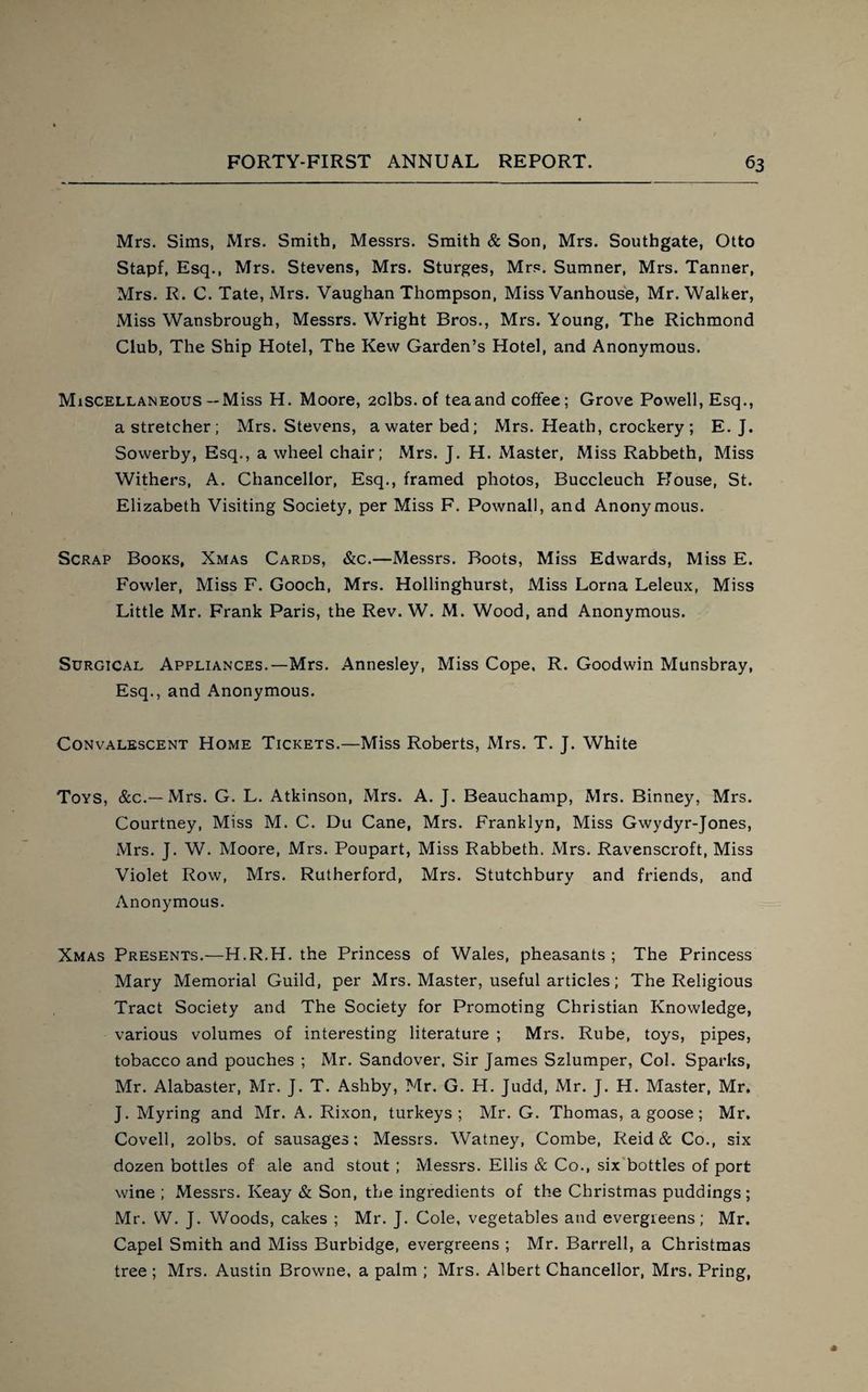 Mrs. Sims, Mrs. Smith, Messrs. Smith & Son, Mrs. Southgate, Otto Stapf, Esq., Mrs. Stevens, Mrs. Sturges, Mrs. Sumner, Mrs. Tanner, Mrs. R. C. Tate, Mrs. Vaughan Thompson, Miss Vanhouse, Mr. Walker, Miss Wansbrough, Messrs. Wright Bros., Mrs. Young, The Richmond Club, The Ship Hotel, The Kew Garden’s Hotel, and Anonymous. Miscellaneous— Miss H. Moore, 2clbs. of tea and coffee; Grove Powell, Esq., a stretcher; Mrs. Stevens, a water bed; Mrs. Heath, crockery ; E. J. Sowerby, Esq., a wheel chair; Mrs. J. H. Master, Miss Rabbeth, Miss Withers, A. Chancellor, Esq., framed photos, Buccleuch House, St. Elizabeth Visiting Society, per Miss F. Pownall, and Anonymous. Scrap Books, Xmas Cards, &c.—Messrs. Boots, Miss Edwards, Miss E. Fowler, Miss F. Gooch, Mrs. Hollinghurst, Miss Lorna Leleux, Miss Little Mr. Frank Paris, the Rev. W. M. Wood, and Anonymous. Surgical Appliances.—Mrs. Annesley, Miss Cope, R. Goodwin Munsbray, Esq., and Anonymous. Convalescent Home Tickets.—Miss Roberts, Mrs. T. J. White Toys, &c.—Mrs. G. L. Atkinson, Mrs. A. J. Beauchamp, Mrs. Binney, Mrs. Courtney, Miss M. C. Du Cane, Mrs. Franklyn, Miss Gwydyr-Jones, Mrs. J. W. Moore, Mrs. Poupart, Miss Rabbeth. Mrs. Ravenscroft, Miss Violet Row, Mrs. Rutherford, Mrs. Stutchbury and friends, and Anonymous. Xmas Presents.—H.R.H. the Princess of Wales, pheasants ; The Princess Mary Memorial Guild, per Mrs. Master, useful articles; The Religious Tract Society and The Society for Promoting Christian Knowledge, various volumes of interesting literature ; Mrs. Rube, toys, pipes, tobacco and pouches ; Mr. Sandover. Sir James Szlumper, Col. Sparks, Mr. Alabaster, Mr. J. T. Ashby, Mr. G. H. Judd, Mr. J. H. Master, Mr. J. Myring and Mr. A. Rixon, turkeys; Mr. G. Thomas, a goose; Mr. Covell, 2olbs. of sausages; Messrs. Watney, Combe, Reid & Co., six dozen bottles of ale and stout ; Messrs. Ellis & Co., six bottles of port wine ; Messrs. Iveay & Son, the ingredients of the Christmas puddings; Mr. W. J. Woods, cakes ; Mr. J. Cole, vegetables and evergreens; Mr. Capel Smith and Miss Burbidge, evergreens ; Mr. Barrell, a Christmas tree ; Mrs. Austin Browne, a palm ; Mrs. Albert Chancellor, Mrs. Pring,