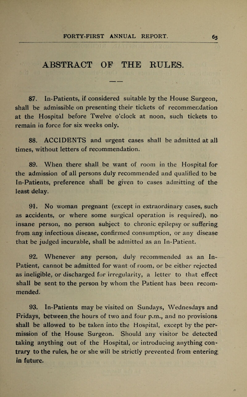 ABSTRACT OF THE RULES. 87. In-Patients, if considered suitable by the House Surgeon, shall be admissible on presenting their tickets of recommendation at the Hospital before Twelve o’clock at noon, such tickets to remain in force for six weeks only. 88. ACCIDENTS and urgent cases shall be admitted at all times, without letters of recommendation. 89. When there shall be want of room in the Hospital for the admission of all persons duly recommended and qualified to be In-Patients, preference shall be given to cases admitting of the least delay. 91. No woman pregnant (except in extraordinary cases, such as accidents, or where some surgical operation is required), no- insane person, no person subject to chronic epilepsy or suffering from any infectious disease, confirmed consumption, or any disease that be judged incurable, shall be admitted as an In-Patient. 92. Whenever any person, duly recommended as an In- Patient, cannot be admitted for want of room, or be either rejected as ineligible, or discharged for irregularity, a letter to that effect shall be sent to the person by whom the Patient has been recom¬ mended. 93. In-Patients may be visited on Sundays, Wednesdays and Fridays, between,the hours of two and four p.m., and no provisions shall be allowed to be taken into the Hospital, except by the per¬ mission of the House Surgeon. Should any visitor be detected taking anything out of the Hospital, or introducing anything con¬ trary to the rules, he or she will be strictly prevented from entering, in future.