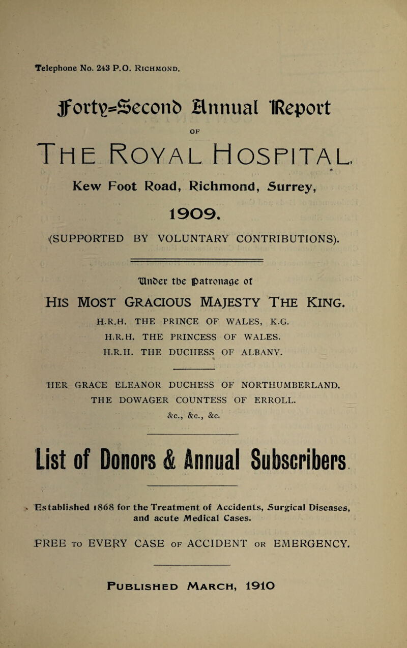 Telephone No. 243 P.O. Richmond. ^fort^^Seconb Hnnual IRepovt OF The Royal Hospital. Kew Foot Road, Richmond, Surrey, 1909. (SUPPORTED BY VOLUNTARY CONTRIBUTIONS). TUnDer tbe ipatvonaae ot HIS MOST GRACIOUS MAJESTY THE KING. H.R.H. THE PRINCE OF WALES, K.G. H.R.H. THE PRINCESS OF WALES. H.R.H. THE DUCHESS OF ALBANY. PIER GRACE ELEANOR DUCHESS OF NORTHUMBERLAND. THE DOWAGER COUNTESS OF ERROLL. &c., &c., &c. list of Donors & Annual Subscribers Established 1868 for the Treatment of Accidents, Surgical Diseases, and acute Medical Cases. PREE to EVERY CASE of ACCIDENT or EMERGENCY. Published March, 1910