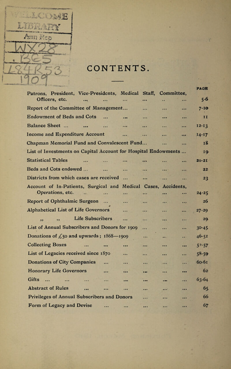 CONTENTS. Patrons, President, Vice-Presidents, Medical Staff, Committee, Officers, etc • »M ••• ••• ••• •• Report of the Committee of Management... Endowment of Beds and Cots Balance Sheet ... Income and Expenditure Account Chapman Memorial Fund and Convalescent Fund... List of Investments on Capital Account for Hospital Endowments Statistical Tables Beds and Cots endowed ... Districts from which cases are received ... Account of In-Patients, Surgical and Medical Cases, Accidents Operations, etc. Report of Ophthalmic Surgeon ... Alphabetical List of Life Governors ,, ,, Life Subscribers List of Annual Subscribers and Donors for 1909 ... Donations of ^50 and upwards ; 1868—1909 Collecting Boxes List of Legacies received since 1870 Donations of City Companies Honorary Life Governors ... ... Gifts • •• ••• ••• ••• • 1 ••• t»« Abstract of Rules Privileges of Annual Subscribers and Donors Form of Legacy and Devise PA OB 5-6 7-10 11 12-13 14-17 iS 19 20-21 22' 23 24-25 26 27-29 29 30-4S 46-51 5?-57 58-59' 60-61 62 63-64 65 66 67