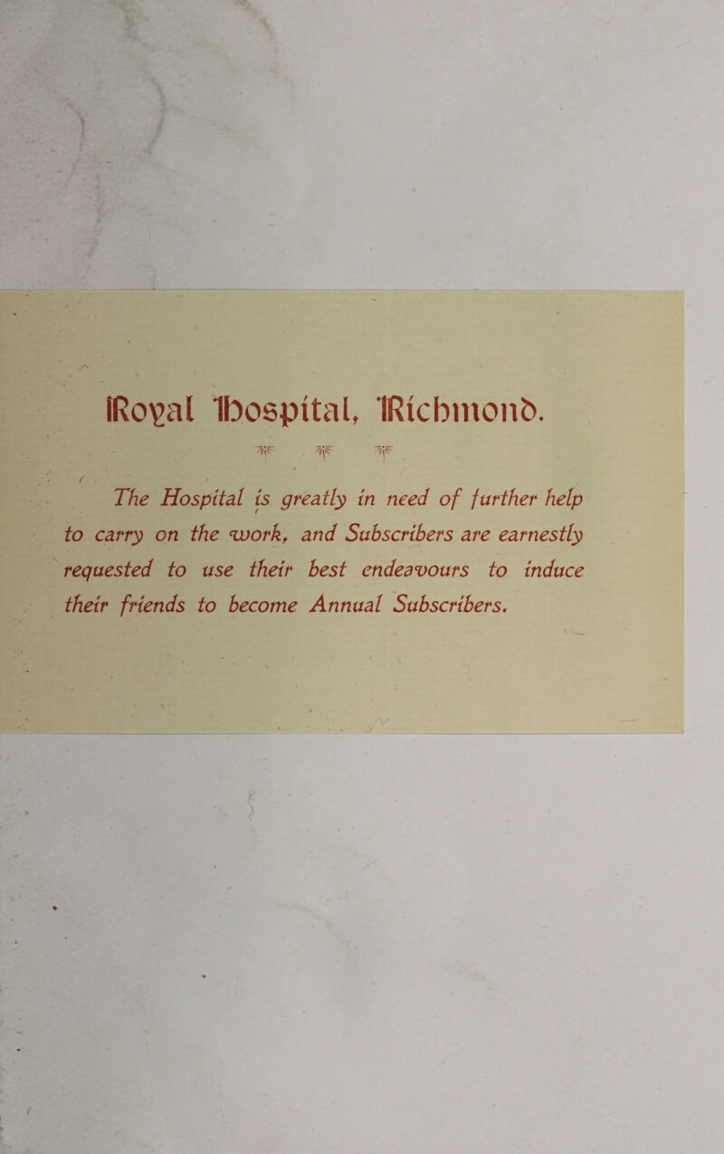 IRo\>al Ibospital, IRicbinonb. 'Tp 3p ^p The Hospital is greatly in need of further help to carry on the <workt and Subscribers are earnestly requested to use their best endeavours to induce their friends to become Annual Subscribers♦