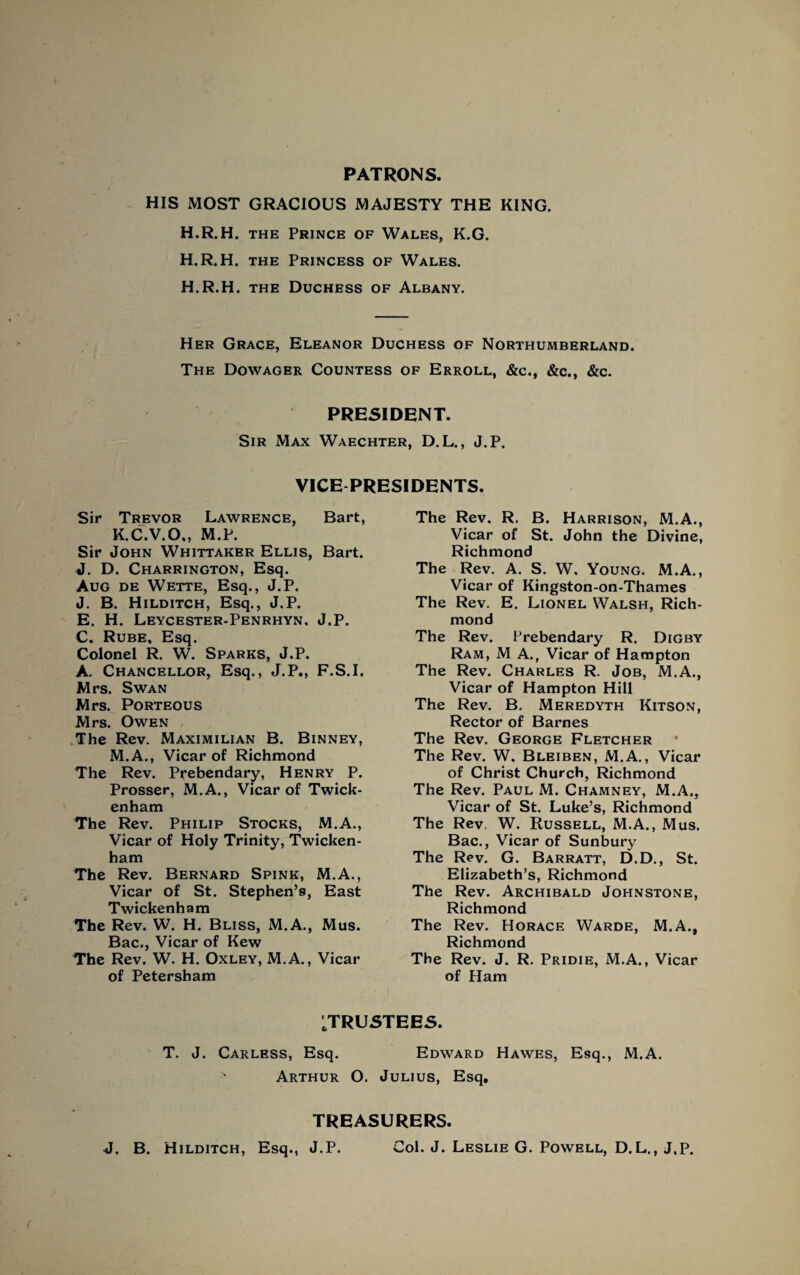 PATRONS. HIS MOST GRACIOUS MAJESTY THE KING. H.R.H. the Prince of Wales, K.G. H.R.H. the Princess of Wales. H.R.H. the Duchess of Albany. Her Grace, Eleanor Duchess of Northumberland. The Dowager Countess of Erroll, &c., &c., &c. PRESIDENT. Sir Max Waechter, D.L., J.P. VICE PRESIDENTS. Sir Trevor Lawrence, Bart, K.C.V.O., M.P. Sir John Whittaker Ellis, Bart. J. D. Charrington, Esq. Aug de Wette, Esq., J.P. J. B. Hilditch, Esq., J.P. E. H. Leycester-Penrhyn, J.P. C. Rube, Esq. Colonel R. W. Sparks, J.P. A. Chancellor, Esq., J.P., F.S.I. Mrs. Swan Mrs. Porteous Mrs. Owen The Rev. Maximilian B. Binney, M.A., Vicar of Richmond The Rev. Prebendary, Henry P. Prosser, M.A., Vicar of Twick¬ enham The Rev. Philip Stocks, M.A., Vicar of Holy Trinity, Twicken¬ ham The Rev. Bernard Spink, M.A., Vicar of St. Stephen’s, East Twickenham The Rev. W. H. Bliss, M.A., Mus. Bac., Vicar of Kew The Rev. W. H. Oxley, M.A., Vicar of Petersham The Rev. R. B. Harrison, M.A., Vicar of St. John the Divine, Richmond The Rev. A. S. W. Young. M.A., Vicar of Kingston-on-Thames The Rev. E. Lionel Walsh, Rich¬ mond The Rev. Prebendary R. Digby Ram, M A., Vicar of Hampton The Rev. Charles R. Job, M.A., Vicar of Hampton Hill The Rev. B. Meredyth Kitson, Rector of Barnes The Rev. George Fletcher The Rev. W. Bleiben, M.A., Vicar of Christ Church, Richmond The Rev. Paul M. Chamney, M.A,, Vicar of St. Luke’s, Richmond The Rev, W. Russell, M.A., Mus. Bac., Vicar of Sunbury The Rev. G. Barratt, D.D., St. Elizabeth’s, Richmond The Rev. Archibald Johnstone, Richmond The Rev. Horace Warde, M.A., Richmond The Rev. J. R. Pridie, M.A., Vicar of Ham ^TRUSTEES. T. J. Carless, Esq. Edward Hawes, Esq., M.A. Arthur O. Julius, Esq. TREASURERS. J. B. Hilditch, Esq., J.P. Col. J. Leslie G. Powell, D.L., J.P.