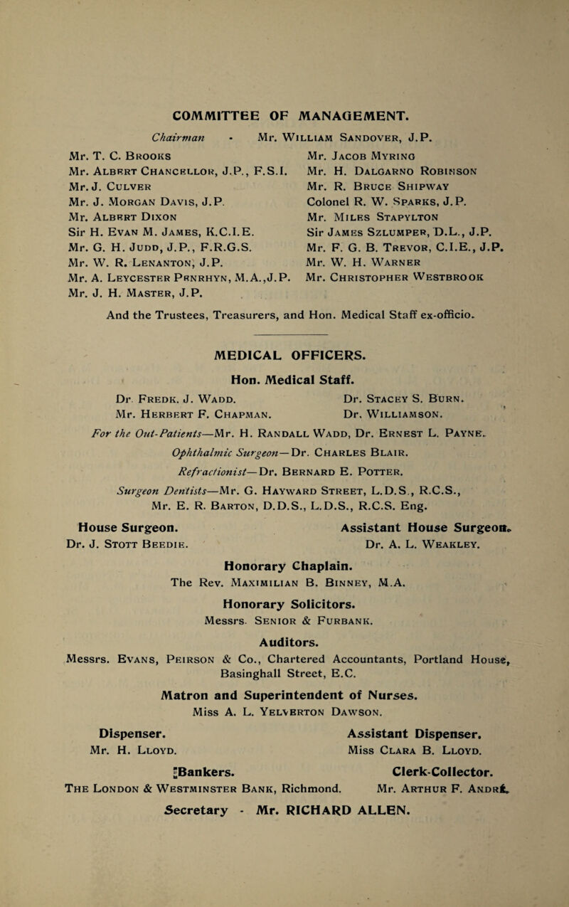 COMMITTEE OF MANAGEMENT Chairman - Mr. William Sandover, J.P. Mr. T. C. Brooks Mr. Albert Chancellor, J.P., F.S.I. Mr. J. Culver Mr. J. Morgan Davis, J.P. Mr. Albert Dixon Sir H. Evan M. James, K.C.I.E. Mr. G. H. Judd, J.P., F.R.G.S. Mr. W. R. Lenanton, J.P. Mr. A. Leycester Prnrhyn, M.A.,J.P. Mr. J. H. Master, J.P. Mr. Jacob Myring Mr. H. Dalgarno Robinson Mr. R. Bruce Shipway Colonel R. W. Sparks, J.P. Mr. Miles Stapylton Sir James Szlumper, D.L., J.P. Mr. F. G. B. Trevor, C.I.E., J.P, Mr. W. H. Warner Mr. Christopher Westbrook And the Trustees, Treasurers, and Hon. Medical Staff ex-officio. MEDICAL OFFICERS. Hon. Medical Staff. Dr Fredk. J. Wadd. Dr. Stacey S. Burn. Mr. Herbert F. Chapman. Dr. Williamson. For the Out-Patients—Mr. H. Randall Wadd, Dr. Ernest L. Payne. Ophthalmic Surgeon—Dr. Charles Blair. Refractionist—'Dv. Bernard E. Potter. Surgeon Dentists—Mr. G. Hayward Street, L.D.S., R.C.S., Mr. E. R. Barton, D.D.S., L.D.S., R.C.S. Eng. House Surgeon. Assistant House Surgeon* Dr. J. Stott Beedie. Dr. A. L. Weakley. Honorary Chaplain. The Rev. Maximilian B. Binney, M.A. Honorary Solicitors. Messrs. Senior & Furbank. Auditors. Messrs. Evans, Peirson & Co., Chartered Accountants, Portland House, Basinghall Street, E.C. Matron and Superintendent of Nurses. Miss A. L. Yelyerton Dawson. Dispenser. Assistant Dispenser. Mr. H. Lloyd. Miss Clara B. Lloyd. ^Bankers. Clerk-Collector. The London & Westminster Bank, Richmond. Mr. Arthur F. Andr^ Secretary - Mr. RICHARD ALLEN.