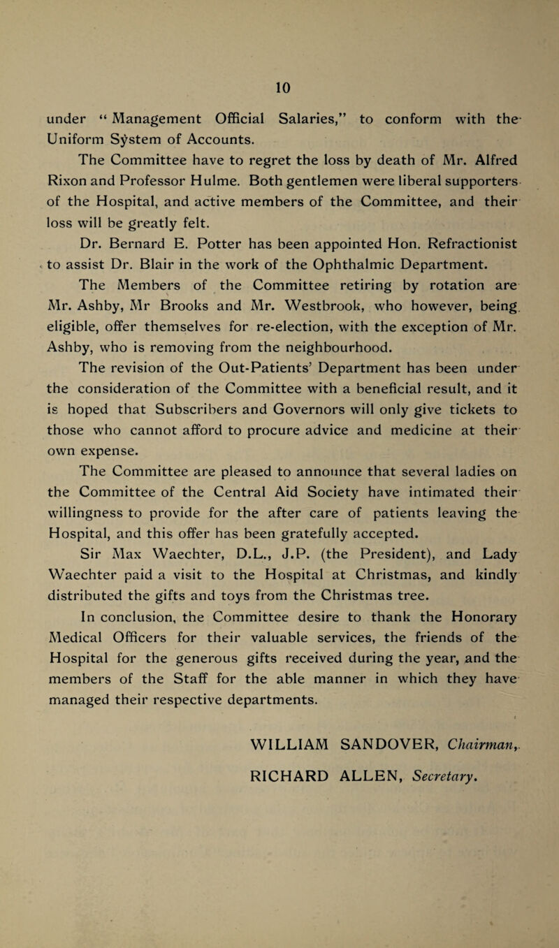 under “ Management Official Salaries,” to conform with the- Uniform System of Accounts. The Committee have to regret the loss by death of Mr. Alfred Rixon and Professor Hulme. Both gentlemen were liberal supporters of the Hospital, and active members of the Committee, and their loss will be greatly felt. Dr. Bernard E. Potter has been appointed Hon. Refractionist < to assist Dr. Blair in the work of the Ophthalmic Department. The Members of the Committee retiring by rotation are Mr. Ashby, Mr Brooks and Mr. Westbrook, who however, being, eligible, offer themselves for re-election, with the exception of Mr. Ashby, who is removing from the neighbourhood. The revision of the Out-Patients’ Department has been under the consideration of the Committee with a beneficial result, and it is hoped that Subscribers and Governors will only give tickets to those who cannot afford to procure advice and medicine at their own expense. The Committee are pleased to announce that several ladies on the Committee of the Central Aid Society have intimated their willingness to provide for the after care of patients leaving the Hospital, and this offer has been gratefully accepted. Sir Max Waechter, D.L., J.P. (the President), and Lady Waechter paid a visit to the Hospital at Christmas, and kindly distributed the gifts and toys from the Christmas tree. In conclusion, the Committee desire to thank the Honorary Medical Officers for their valuable services, the friends of the Hospital for the generous gifts received during the year, and the members of the Staff for the able manner in which they have managed their respective departments. WILLIAM SANDOVER, Chairman,. RICHARD ALLEN, Secretary.
