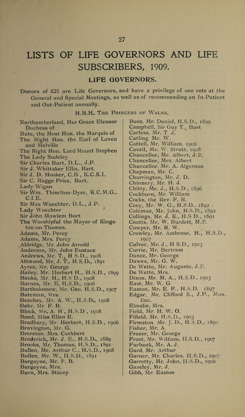 LISTS OF LIFE GOVERNORS AND LIFE SUBSCRIBERS, 1909. LIFE GOVERNORS. Donors of £21 are Life Governors, and have a privilege of one vote at the General and Special Meetings, as well as of recommending an In-Patient and Out-Patient annually. H.R.H. The Princess of Wales, Northumberland, Her Grace Eleanor Duchess of Bute, the Most Hon. the Marquis of The Right Hon. the Earl of Leven and Melville The Right Hon. Lord Mount Stephen The Lady Sudeley Sir Charles Burt, D.L., J.P. Sir J. Whittaker Ellis, Bart. Sir J. D. Hooker, C.B , K.C.S.I. Sir C. Rugge-Price, Bart. Lady Wigan Sir ^Vm. Thiselton-Dyer, K.C.M.G,, C.I.E. Sir Max Waechter, D.L., J.P. Lady Waechter Sir John Mowlem Burt The Worshipful the Mayor of Kings¬ ton-on-Thames. Adams, Mr. Percy Adams, Mrs. Percy Aldridge, Mr. John Arnold Anderson, Mr. John Eustace Andrews, Mr. T., H S.D., 1908 Attwood, Mr, J. T., H.S.D., 1891 Ayres, Mr. George Bailey, Mr. Herbert H., H.S.D., 1899 Banks, Mr. H., H.S D., 1908 Barnes, Mr. E. H.S.D., 1906 Bartholomew, Mr. Geo. H.S.D., 1907 Bateman, Mrs. Beechey, Mr. A. W., PI.S.D., 1908 Behr, Mr F. B. Block, Mr. A. H , H.S. D , 1908 Bond, Miss Ellen E. Bradbury, Mr. Herbert, H.S.D., 1906 Bravington, Mr. G. Brereton. Mrs. Cuthbert Broderick, Mr. J. E., H.S.D., 1889 Brooks, Mr. Thomas, H.S.D., 1891 Bullen, xMr. Arthur C., H.S.D., 1908 Bullen, Mr. W., H.S.D., 1891 Burgoyne, Mr. P. B. Burgoyne, Mrs. Burn, Mrs. Stacey Buss, Mr. Daniel, H.S.D., 1899 Campbell, Sir Guy T.? Bart Carless, Mr. T. J. Catling Mr. W. Cattell, Mr. William, 1906 Cavell, Mr. W. Strutt, 1908 Chancellor, Mr. Albert, J.P, Chancellor, Mrs. Albert Chancellor, Mr. A. Algernon Chapman, Mr. C. Charrington, Mr. J. D. Chinnery, Mr. H. J. Chitty, Mr. J., H.S.D., 1896 Cockburn, Mr. William Cocks, the Rev. F. R. Coey, Mr. W. G., H.S.D., 1892 • Coleman, Mr. John, H.S.D., 1892 Codings, Mr. J. K., H.S D., 1891 Coutts, Mr. W. Burdett, M.P. Cowper, Mr. R. W. Crowley, Mr. Ambrose, H., H.S.D., 1907 Culver, Mr. J., H S.D., 1903 Currie, Mr. Bertram Dance, Mr. George Dawes, Mr. G. W. De Wette, Mr. Auguste, J.P. De Wette, Mrs. Dixon, Mr. M. A., H.S.D., 1903 East, Mr. W. G Easton, Mr. E. F., H.S.D. 1897 Edgar, Mr. Clifford B., J.P., Mus. Bac. Elmslie, Mrs. Field, Mr H. W. O. Fifield, Mr. H.S.D., 1903 Firmston. Mr. J. D., H.S.D., 1890 Fisher, Mr. A. Fraser, Mr. George Frost, Mr. William, PI.S.D., 1907 Furbank, Mr. A. J. Gard. Mr. Arthur Garner, Mr. Charles. H.S.D., 1907 Garretty, Mr. John, H.S.D., 1908 Gazeley, Mr. J. Gibb, Mr. Easton