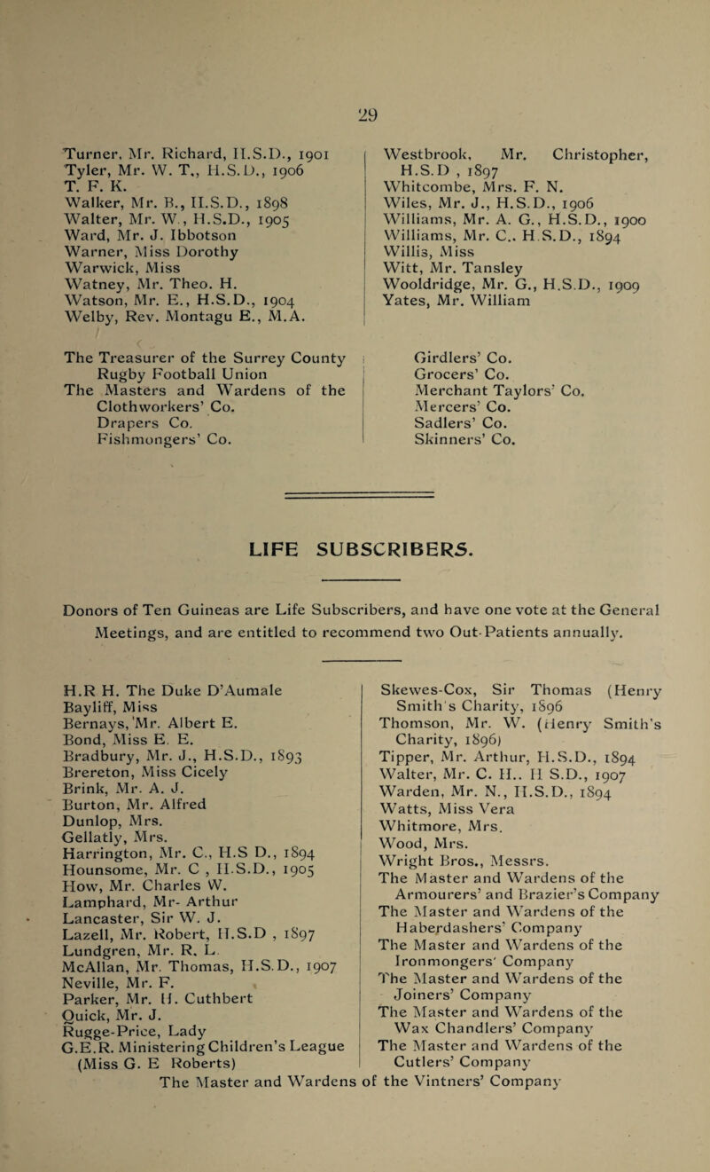 Turner, Mr. Richard, II.S.D., 1901 Tyler, Mr. W. T., H.S.D., 1906 T. F. K. Walker, Mr. B., II.S.D., 1898 Walter, Mr. W., H.S.D., 1905 Ward, Mr. J. Ibbotson Warner, Miss Dorothy Warwick, Miss Watney, Mr. Theo. H. Watson, Mr. E., H.S.D., 1904 Welby, Rev. Montagu E., M.A. <; _ The Treasurer of the Surrey County Rugby Football Union The Masters and Wardens of the Clothworkers’ Co. Drapers Co. Fishmongers’ Co. Westbrook, Mr. Christopher, H.S.D , 1897 Whitcombe, Mrs. F. N. Wiles, Mr. J., H.S.D., 1906 Williams, Mr. A. G., H.S.D., 1900 Williams, Mr. C.. H.S.D., 1894 Willis, Miss Witt, Mr. Tansley Wooldridge, Mr. G., H.S.D., 1909 Yates, Mr. William Girdlers’ Co. Grocers’ Co. Merchant Taylors’ Co. Mercers’ Co. Sadlers’ Co. Skinners’ Co. LIFE SUBSCRIBERS. Donors of Ten Guineas are Life Subscribers, and have one vote at the General Meetings, and are entitled to recommend two Out-Patients annually. H.R H. The Duke D’Aumale Bayliff, Miss Bernays, Mr. Albert E. Bond, Miss E. E. Bradbury, Mr. J., H.S.D., 1S93 Brereton, Miss Cicely Brink, Mr. A. J. Burton, Mr. Alfred Dunlop, Mrs. Gellatly, Mrs. Harrington, Mr. C., H.S D., 1894 Hounsome, Mr. C , II.S.D., 1905 How, Mr. Charles W. Lamphard, Mr- Arthur Lancaster, Sir W. J. Lazell, Mr. Robert, II.S.D , 1S97 Lundgren, Mr. R, L McAllan, Mr. Thomas, II.S.D., 1907 Neville, Mr. F. Parker, Mr. II. Cuthbert Quick, Mr. J. Rugge-Price, Lady G.E.R. Ministering Children’s League (Miss G. E Roberts) The Master and Wardens Skewes-Cox, Sir Thomas (Henry Smith's Charity, 1S96 Thomson, Mr. W. (Henry Smith’s Charity, 1896) Tipper, Mr. Arthur, H.S.D., 1894 Walter, Mr. C. II.. II S.D., 1907 Warden, Mr. N., II.S.D., 1894 Watts, Miss Vera Whitmore, Mrs. Wood, Mrs. Wright Bros., Messrs. The Master and Wardens of the Armourers’ and Brazier’s Company The Master and Wardens of the Haberdashers’ Company The Master and Wardens of the Ironmongers' Company The Master and Wardens of the Joiners’ Company The Master and Wardens of the Wax Chandlers’ Company The Master and Wardens of the Cutlers’ Company of the Vintners’ Company