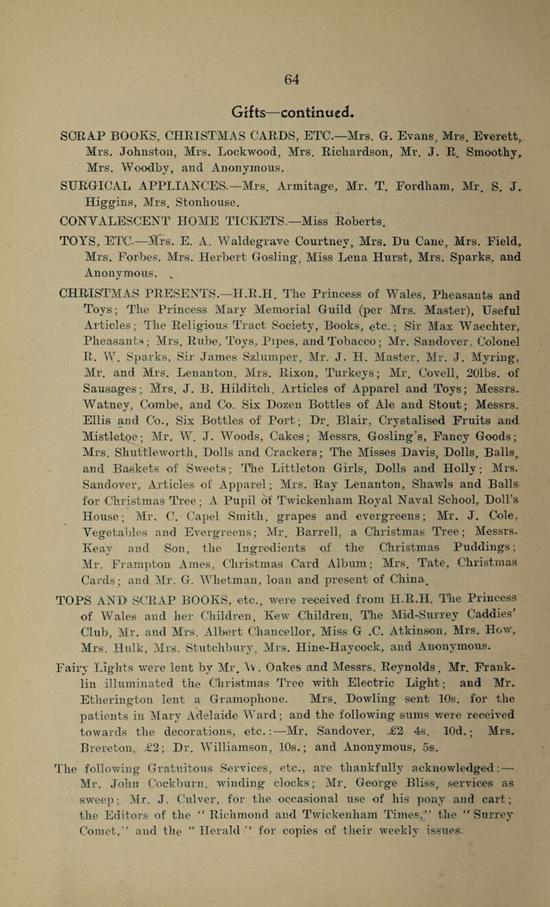 Gifts—continued* SCRAP BOOKS, CHRISTMAS CARDS, ETC.—Mrs. G. Evans, Mrs. Everett, Mrs. Johnston, Mrs. Lockwood, Mrs. Richardson, Mr. J. R. Smoothy, Mrs. Woodbv, and Anonymous. SURGICAL APPLIANCES.—Mrs. Armitage, Mr. T. Fordham, Mr. S. J. Higgins, Mrs. Stonhouse. CONVALESCENT HOME TICKET'S.—Miss Roberts. TOYS, ETC.—Mrs. E. A. Waldegrave Courtney, Mrs. Du Cane, Mrs. Field, Mrs. Forbes, Mrs. Herbert Gosling, Miss Lena Hurst, Mrs. Sparks, and Anonymous. CHRISTMAS PRESENTS.—H.R.H. The Princess of Wales, Pheasants and Toys; The Princess Mary Memorial Guild (per Mrs. Master), Useful Articles; The Religious Tract Society, Books, etc.; Sir Max Waechter, Pheasants; Mrs. Rube, Toys, Pipes, and Tobacco; Mr. Sandover, Colonel R. W. Sparks, Sir James Szlumper, Mr. J. H. Master, Mr. J. Myring, Mr. and Mrs. Lenanton, Mrs. Rixon, Turkeys; Mr. Covell, 20lbs. of Sausages; Mrs. J. B. Hilditcli. Articles of Apparel and Toys; Messrs. Watney, Combe, and Co. Six Dozen Bottles of Ale and Stout; Messrs. Ellis and Co., Six Bottles of Port; Dr. Blair, Crystalised Fruits and Mistletoe; Mr. W. J. Woods, Cakes; Messrs. Gosling’s, Fancy Goods; Mrs. Shuttleworth, Dolls and Crackers; The Misses Davis, Dolls, Balls, and Baskets of Sweets; The Littleton Girls, Dolls and Hollv; Mrs. Sandover, Articles of Apparel; Mrs. Ray Lenanton, Shawls and Balls for Christmas Tree; A Pupil of Twickenham Royal Naval School, Doll’s House; Mr. C. Capel Smith, grapes and evergreens; Mr. J. Cole, Vegetables and Evergreens; Mr. Barrell, a Christmas Tree; Messrs. Keay and Son, the Ingredients of the Christmas Puddings; Mr. Frampton Ames, Christmas Card Album; Mrs. Tate, Christmas Cards; and Mr. G. Whetman, loan and present of China. TOPS AND SCRAP BOOKS, etc., were received from H.R.H. The Princess of Wales and her Children, Kew Children, The Mid-Surrey Caddies Club, Mr. and Mrs. Albert Chancellor, Miss G .C. Atkinson, Mrs. How, Mrs. Hulk, Mrs. Stutchbury, Mrs. Hine-Haycock, and Anonymous. Fairy Lights were lent by Mr. \\. Oakes and Messrs. Reynolds, Mr. Frank¬ lin illuminated the Christmas Tree with Electric Light; and Mr. Etherington lent a Gramophone. Mrs. Dowling sent 10s. for the patients in Mary Adelaide Ward; and the following sums were received towards the decorations, etc.:—Mr. Sandover, JlI 4s. lOd.; Mrs. Brereton, =£2; Dr. Williamson, 10s.; and Anonymous, 5s. The following Gratuitous Services, etc., are thankfully acknowledged: — Mr. John Cockburn, winding clocks; Mr. George Bliss, services as sweep: Mr. J. Culver, for the occasional use of his pony and cart; the Editors of the “Richmond and Twickenham Times,” the “Surrey Comet,” and the “ Herald ” for copies of their weekly issues.