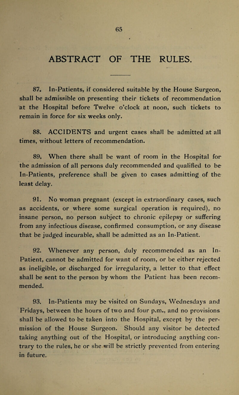 ABSTRACT OF THE RULES. 87. In-Patients, if considered suitable by the House Surgeon, shall be admissible on presenting their tickets of recommendation at the Hospital before Twelve o’clock at noon, such tickets to remain in force for six weeks only. 88. ACCIDENTS and urgent cases shall be admitted at all times, without letters of recommendation. 89. When there shall be want of room in the Hospital for the admission of all persons duly recommended and qualified to be- In-Patients, preference shall be given to cases admitting of the least delay. 91. No woman pregnant (except in extraordinary cases, such as accidents, or where some surgical operation is required), no insane person, no person subject to chronic epilepsy or suffering from any infectious disease, confirmed consumption, or any disease that be judged incurable, shall be admitted as an In-Patient. 92. Whenever any person, duly recommended as an In- Patient, cannot be admitted for want of room, or be either rejected as ineligible, or discharged for irregularity, a letter to that effect shall be sent to the person by whom the Patient has been recom¬ mended. 93. In-Patients may be visited on Sundays, Wednesdays and Fridays, between the hours of two and four p.m., and no provisions shall be allowed to be taken into the Hospital, except by the per¬ mission of the House Surgeon. Should any visitor be detected taking anything out of the Hospital, or introducing anything con¬ trary to the rules, he or she will be strictly prevented from entering in future.