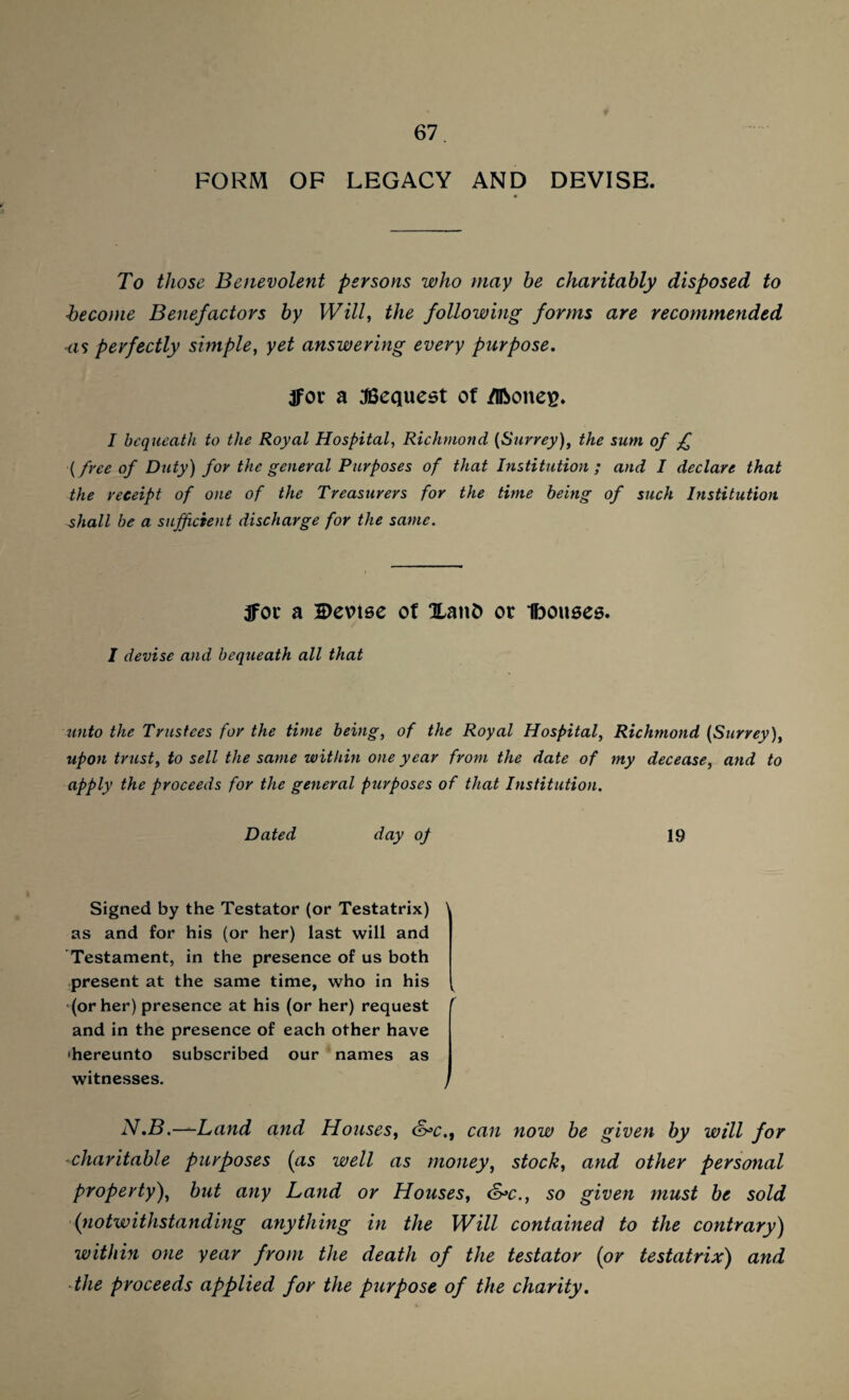 FORM OF LEGACY AND DEVISE. To those Benevolent persons who may be charitably disposed to become Benefactors by Will, the following forms are recommended as perfectly simple, yet answering every purpose. tfor a Request of /iftoneg. I bequeath to the Royal Hospital, Richmond (Surrey), the sum of £ (free of Duty) for the general Purposes of that Institution ; and I declare that the receipt of one of the Treasurers for the time being of such Institution shall be a sufficient discharge for the same. 3foi* a Devise of 0Lant> or Ibouses. I devise and bequeath all that unto the Trustees for the time being, of the Royal Hospital, Richmond (Surrey), upon trust, to sell the same within one year from the date of my decease, and to apply the proceeds for the general purposes of that Institution. Dated day op 19 Signed by the Testator (or Testatrix) 1 as and for his (or her) last will and Testament, in the presence of us both present at the same time, who in his (or her) presence at his (or her) request r and in the presence of each other have ‘hereunto subscribed our names as witnesses. J N.B.—Land and Houses, &>c.t can now be given by will for charitable purposes (as well as money, stock, and other personal property), but any Land or Houses, &>c., so given must be sold (notwithstanding anything in the Will contained to the contrary) within one year from the death of the testator (or testatrix) and the proceeds applied for the piirpose of the charity.