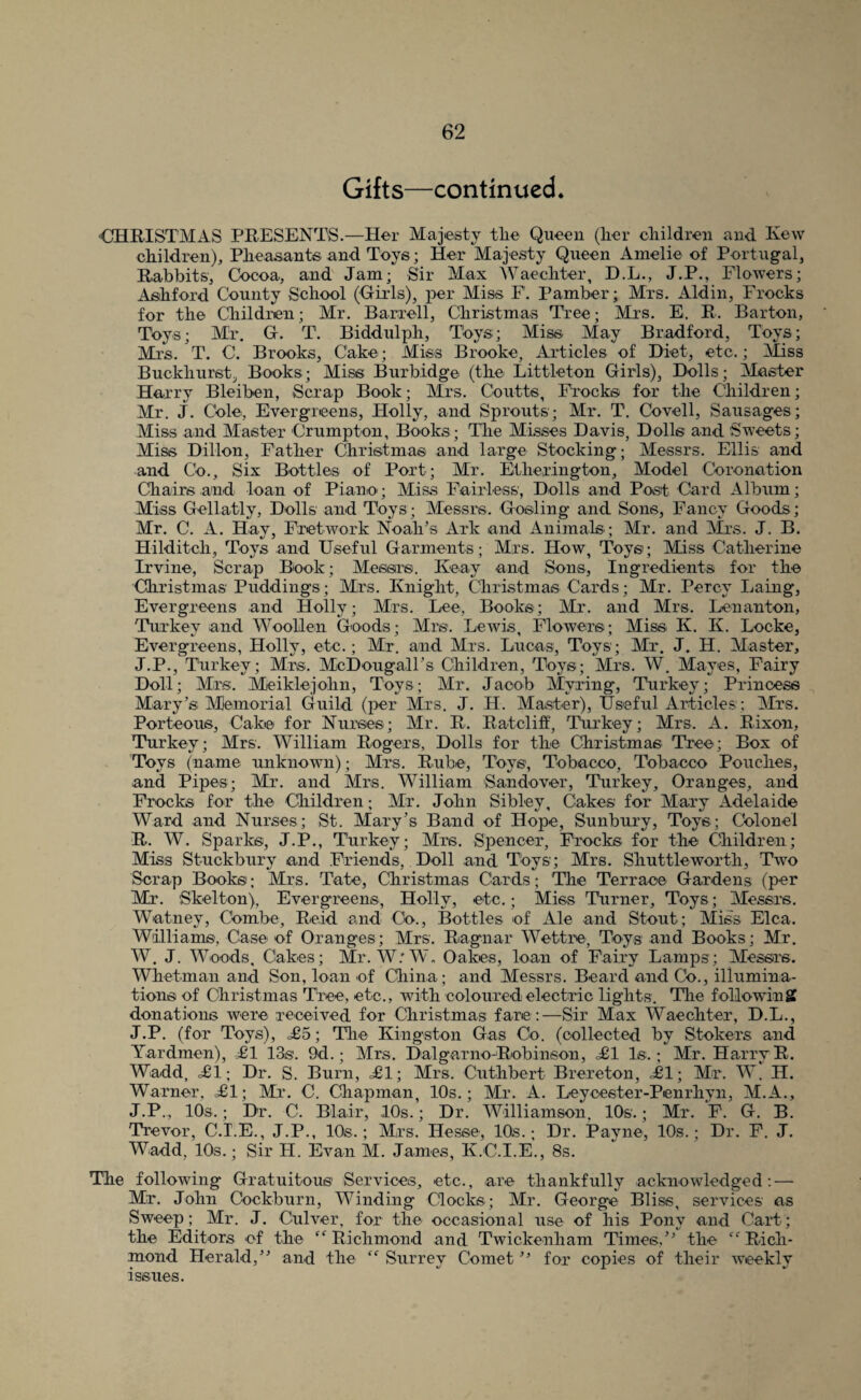 Gifts—continued. 'CHRISTMAS PRESENTS.—Her Majesty tlie Queen (lier cliildren and Kew cliildren). Pheasants and Toys; Her Majesty Queen Amelie of Portugal, Rabbits, Ck>coa, and Jam; Sir Max AVaechter, D.L., J.P., Flowers; As:hford County School (Girls), j)er Miss F. Pamber; Mrs. Aldin, Frocks for the Children; Mr. Barrell, Christmas Tree; Mrs. E. R. Barton, Toys; Mr. G. T. Biddulph, Toys; Miss. May Bradford, Toys; Mrs. T. C. Brooks, Cake; Miss Brooke, Articles of Diet, etc.; Miss Buckhurst, Books; Miss Burbidge (the Littleton Girls), Dolls; Master Harry Bleiben, Scrap Book; Mrs. Coutts, Frocks for the Children; Mr. J. Cole, Evergreens, Holly, and Sprouts; Mr. T. Covell, Sausages; Miss and Master Crumpton, Books; The Misses Davis, Dolls and Sweets; Miss Dillon, Father Christmas and large Stocking; Messrs. Ellis and and Co., Six Bottles of Port; Mr. Etherington, Model Coronation Chairs and loan of PianO'; Miss Fairless, Dolls and Post Card Album; Miss Gellatly, Dolls and Toys; Messrs. Gosling and Sons, Fancy Goods; Mr. C. A. Hay, Fretwork Noah’s Ark and Animals ; Mr. and Mrs. J. B. Hilditch, Toys and Useful Garments; Mrs. How, Toys; Miss Catherine Irvine, Scrap Biook; Messrs. Iveay and Sons, Ingredients for the Christmas Puddings; Mrs. Knight, Christmas Cards; Mr. Percy Laing, Evergreens and Holly; Mrs. Lee, Books; Mr. and Mrs. Lenanton, Turkey and Woollen Goods; Mrs. Lewis, Flowers; Miss. K. K. Locke, Evergreens, Holly, etc.; Mr, and Mrs. Lucas, Toys; Mr. J. H. Master, J.P., Turkey; Mrs. McDougall’s Children, Toys; Mrs. W. Mayes, Fairy Doll; Mrs. Meiklejohn, Toys; Mr. Jacob Myring, Turkey; Princess Mary’s IMIemorial Guild (per Mrs. J. H. Master), Useful Articles ; Mrs. Porteous, Cake for Nurses; Mr. R. Ratclih, Tru’key; Mrs. A. Rixon, Turkey; Mrs. William Rogers, Dolls for the Christmas Tree; Box of Toys (name unknown); Mrs. Rube, Toys, Tobacco, Tobacco Pouches, and Pipes; Mr. and Mrs. William handover, Turkey, Oranges, and Frocks for the Cliildren; Mr. John Sibley, Cakes for Mary Adelaide Ward and Nurses; St. Mary’s Band of Hope, Sunbury, Toys; Colonel R. AV, Sparks, J.P., Turkey; Mrs. Spencer, Frocks for the Ciiildren; Miss Stuckbury and Friends,. Doll and Toys; Mrs. Shuttleworth, Two Scrap Books; Mrs. Tate, Christmas Cards; The Terrace Gardens (per Mr. Skelton), Evergreens, Holly, etc.; Miss Turner, Toys; Messrs. Watney, Combe, Reid and Co., Bottles of Ale and Stout; Miss Elea. Williams, Case of Oranges; Mrs. Ragnar AA^ettre, Toys and Books; Mr. AV. J. AAAoods, Cakes; Mr. W.'AA'. Oa&s, loan of Fairy Lamps; Messrs. Whetman and Son, loan of Cliina ; and Messrs. Beard and Co., illumina¬ tions of Christmas Tree, etc., with coloured electric lights. The following donations were received for Christmas fare:—Sir Max AVaechter, D.L., J.P. (for Toys), £5; Tlie Kingston Gas Co. (collected by Stokers and Yardmen), £1 13s. 9d.; Mrs. Dal gar no-Robinson, <£1 Is.; Mr. Harry R. Wadd, £1; Dr. S. Burn, £1; Mrs. Cuthbert Brereton, £1; Mr. AA. H. Warner, £1; Mr. C. Chapman, 10s.; Mr. A. Leyceeter-Penrhyn, M.A., J.P., 10s.; Dr. C. Blair, 10s.; Dr. AATlliamson, lOs.; Mr. F. G. B. Trevor, C.T.E., J.P., 10s.; Mrs. Hesse, 10s.; Dr. Payne, 10s.; Dr. F. J. Wadd, 10s.; Sir H. Evan M. James, K.C.I.E., 8s. The following Gratuitous Services, etc., are thankfully acknowledged; — Mr. John Cockburn, AA^inding Clocks; Mr. George Bliss, services as Sweep; Mr. J. Culver, for the occasional use of his Pony and Cart; the Editors of the “Richmond and Twickenham Times,” the “Rich¬ mond Herald,” and the “ Surrev Comet ” for copies of their weeklv issues.