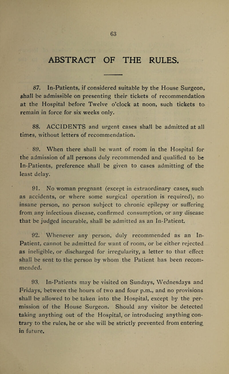 ABSTRACT OF THE RULES. 87. In-Patients, if considered suitable by the House Surgeon^ shall be admissible on presenting their tickets of recommendation at the Hospital before Twelve o’clock at noon, such tickets to remain in force for six weeks only. 88. ACCIDENTS and urgent cases shall be admitted at all times, without letters of recommendation. ' 89. When there shall be want of room in the Hospital for the admission of all persons duly recommended and qualified to be In-Patients, preference shall be given to cases admitting of the least delay. 91. No woman pregnant (except in extraordinary cases, such as accidents, or where some surgical operation is required), no insane person, no person subject to chronic epilepsy or suffering from any infectious disease, confirmed consumption, or any disease that be judged incurable, shall be admitted as an In-Patient. 92. Whenever any person, duly recommended as an In- Patient, cannot be admitted for want of room, or be either rejected as ineligible, or discharged for irregularity, a letter to that effect shall be sent to the person by whom the Patient has been recom¬ mended. 93. In-Patients may be visited on Sundays, Wednesdays and Fridays, between the hours of two and four p.m., and no provisions shall be allowed to be taken into the Hospital, except by the per¬ mission of the House Surgeon. Should any visitor be detected taking anything out of the Hospital, or introducing anything con¬ trary to the rules, he or she will be strictly prevented from entering in future.