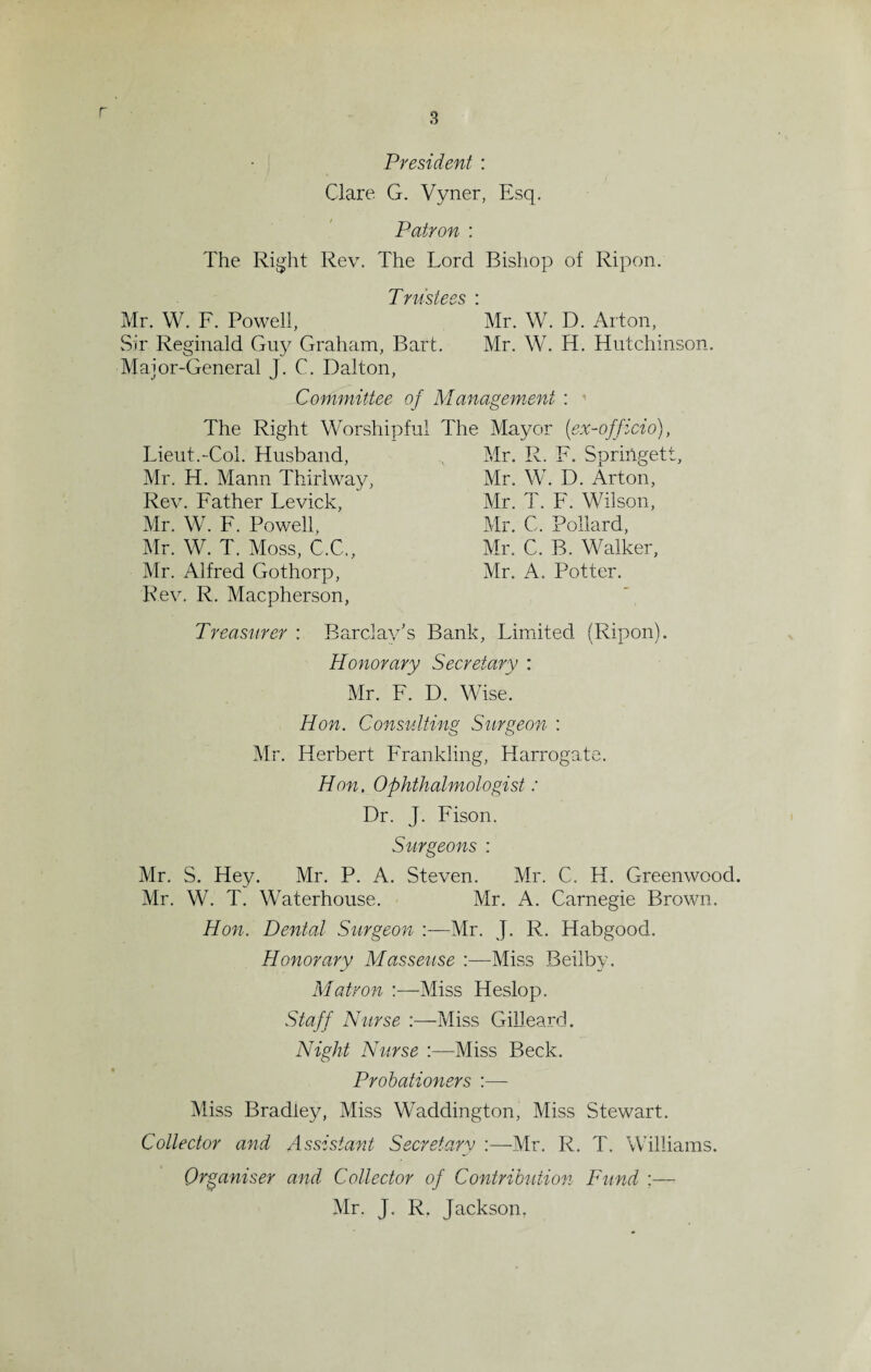 r President : Clare. G. Vyner, Esq. Patron : The Right Rev. The Lord Bishop of Ripon. Trustees : Mr. W. F. Powell, Mr. W. D. Alton, Sir Reginald Guy Graham, Bart. Mr. W. H. Hutchinson. Major-General J. C. Dalton, Committee of Management : The Right Worshipful The Mayor (ex-officio), Lieut.-Col. Husband, Mr. R. F. Springett, Mr. H. Mann Thirlway, Mr. W. D. Arton, Rev. Father Levick, Mr. T. F. Wilson, Mr. W. F. Powell, Mr. C. Pollard, Mr. W. T. Moss, C.C., Mr. C. B. Walker, Mr. Alfred Gothorp, Mr. A. Potter. Rev. R. Macpherson, Treasurer : Barclay's Bank, Limited (Ripon). Honorary Secretary : Mr. F. D. Wise. Hon. Consulting Surgeon : Mr. Herbert Franlding, Harrogate. Hon, Ophthalmologist: Dr. J. Fison. Surgeons : Mr. S. Hey. Mr. P. A. Steven. Mr. C. H. Greenwood. Mr. W. T. Waterhouse. Mr. A. Carnegie Brown. Hon. Dental Surgeon :—Mr. J. R. Habgood. Honorary Masseuse :—Miss Beilby. Matron :—Miss Heslop. Staff Nurse :—Miss Gilleard. Night Nurse :—Miss Beck. Probationers :— Miss Bradley, Miss Waddington, Miss Stewart. Collector and Assistant Secretary :—Mr. R. T. Williams. Organiser and Collector of Contribution Fund :— Mr. J. R. Jackson.