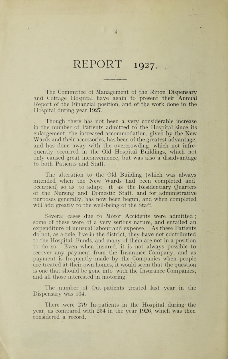 REPORT 1927. The Committee of Management of the Ripon Dispensary and Cottage Hospital have again to present their Annual Report of the Financial position, and of the work done in the Hospital during year 1927. Though there has not been a very considerable increase in the number of Patients admitted to the Hospital since its enlargement, the increased accommodation, given by the New Wards and their accessories, has been of the greatest advantage, and has done away with the overcrowding, which not infre¬ quently occurred in the Old Hospital Buildings, which not only caused great inconvenience, but was also a disadvantage to both Patients and Staff. The alteration to the Old Building (which was always intended when the New Wards had been completed and occupied) so as to adapt it as the Residentiary Quarters of the Nursing and Domestic Staff, and for administrative purposes generally, has now been begun, and when completed will add greatly to the well-being of the Staff. 7 I Several cases due to Motor Accidents were admitted ; some of these were of a very serious nature, and entailed an expenditure of unusual labour and expense. As these Patients do not, as a rule, live in the district, they have not contributed to the Hospital Funds, and many of them are not in a position to do so. Even when insured, it is not always possible to recover any payment from the Insurance Company, and as payment is frequently made by the Companies when people are treated at their own homes, it would seem that the question is one that should be gone into with the Insurance Companies, and all those interested in motoring. The number of Out-patients treated last year in the Dispensary was 104. There were 279 In-patients in the Hospital during the year, as compared with 254 in the year 1926, which was then considered a record.