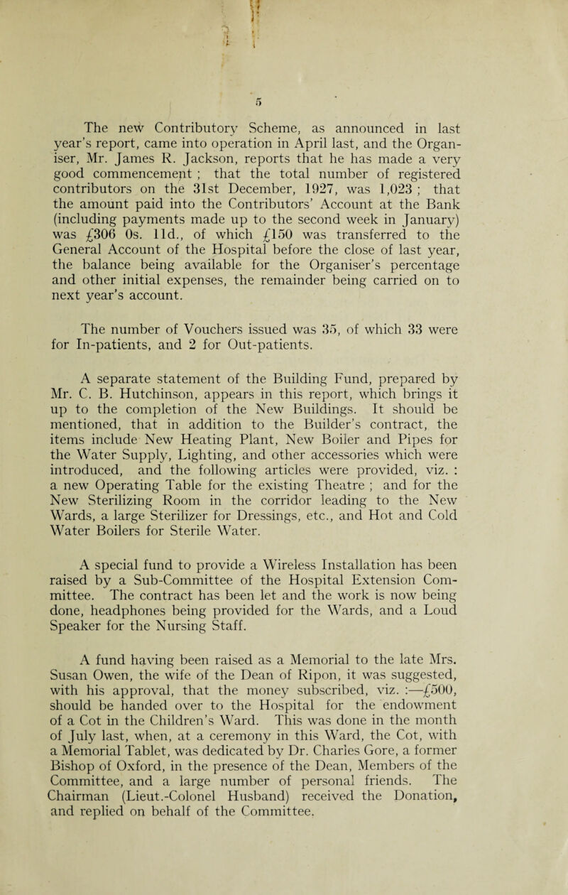 The new Contributory Scheme, as announced in last year’s report, came into operation in April last, and the Organ¬ iser, Mr. James R. Jackson, reports that he has made a very good commencement ; that the total number of registered contributors on the 31st December, 1927, was 1,023 ; that the amount paid into the Contributors’ Account at the Bank (including payments made up to the second week in January) was £306 Os. lid., of which £150 was transferred to the General Account of the Hospital before the close of last year, the balance being available for the Organiser’s percentage and other initial expenses, the remainder being carried on to next year’s account. The number of Vouchers issued was 35, of which 33 were for In-patients, and 2 for Out-patients. A separate statement of the Building Fund, prepared by Mr. C. B. Hutchinson, appears in this report, which brings it up to the completion of the New Buildings. It should be mentioned, that in addition to the Builder’s contract, the items include New Heating Plant, New Boiler and Pipes for the Water Supply, Lighting, and other accessories which were introduced, and the following articles were provided, viz. : a new Operating Table for the existing Theatre ; and for the New Sterilizing Room in the corridor leading to the New Wards, a large Sterilizer for Dressings, etc., and Hot and Cold Water Boilers for Sterile Water. A special fund to provide a Wireless Installation has been raised by a Sub-Committee of the Hospital Extension Com¬ mittee. The contract has been let and the work is now being done, headphones being provided for the Wards, and a Loud Speaker for the Nursing Staff. A fund having been raised as a Memorial to the late Mrs. Susan Owen, the wife of the Dean of Ripon, it was suggested, with his approval, that the money subscribed, viz. :—£500, should be handed over to the Hospital for the endowment of a Cot in the Children’s Ward. This was done in the month of July last, when, at a ceremony in this Ward, the Cot, with a Memorial Tablet, was dedicated by Dr. Charles Gore, a former Bishop of Oxford, in the presence of the Dean, Members of the Committee, and a large number of personal friends. The Chairman (Lieut.-Colonel Husband) received the Donation, and replied on behalf of the Committee.