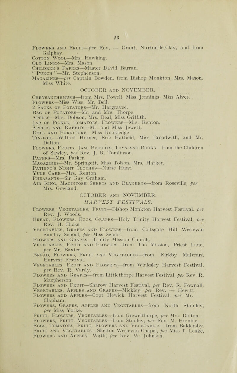 Grant, Norton-le-Clav, and from Flowers and Fruit—per Rev. — Galphay. Cotton Wool—Mrs. Hawking. Old Linen—Mrs. Mason. Children’s Papers—-Master David Bayran. “ Punch ”—Mr. Stephenson. Magazines—per Captain Bowden, from Bishop Monkton, Mrs. Mason, Miss White. OCTOBER and NOVEMBER. Chrysanthemums—-from Mrs, Powell, Miss Jennings, Miss Alves. Flowers—Miss Wise, Mr. Bell. 2 Sacks of Potatoes—Mr. Hargravee. Bag of Potatoes—-Mr. and Mrs. Thorpe. Apples—Mrs. Dobson, Mrs. Beal, Miss Griffith. Jar of Pickle, Tomatoes, Flowers—Mrs. Renton, Apples and Rabbits—-Mr. and Miss Jewett. Doll and Furniture—Miss Rookledge, Tin-foil—Wilfred Horner, Eric Hatfield, Miss Broadwith, and Mr. Dalton. Flowers, Fruits, Jam, Biscuits, Toys and Books—from the Children of Sawley, per Rev, J. R. Tomlinson. Papers—Mrs. Parker. Magazines—Mr. Springett, Miss l'olson, Mrs, Harker, Patient’s Night Clothes—Nurse Hunt. Yule Cake—Mrs. Renton. Pheasants—Sir Guy Graham. Air Ring, Macintosh Sheets and Blankets—from Roseville, per Mrs. Gowland. OCTOBER and NOVEMBER. HA R VES T FES TIVALS. Flowers, Vegetables, Fruit—Bishop Monkton Harvest Festival, per Rev. J. WToods. Bread, Flowers, Eggs, Grapes—Holy Trinity Harvest Festival, per Rev. H. Hicks. Vegetables, Grapes and Flowers—from Coltsgate Hill Wesleyan Sunday School, per Miss Senior. Flowers and Grapes—Trinity Mission Church. Vegetables, Fruit and Flowers—from The Mission, Priest Lane, per Mr. Baxter. { Bread, Flowers, Fruit and Vegetables—from Kirkby Malzeard Harvest Festival.. Vegetables, Fruit and Flowers—from Winksley Harvest Festival, per Rev. R. Vardy. Flowers and Grapes—from Littlethorpe Harvest Festival, per Rev. R. Macpherson. Flowers and Fruit—Sharow Harvest Festival, per Rev. R. Pownall. Vegetables, Apples and Grapes—Mickley, per Rev. — Hewitt. Flowers and Apples—Copt Hewick Harvest Festival, per Mr. Clapham. Flowers, Grapes, Apples and Vegetables—from North Stainley, per Miss Wrke. Fruit, Flowers, Vegetables—-from Grewelthorpe, per Mrs. Dalton. Flowers, Fruit, Vegetables—from Studley, per Rev. M. Humble. Eggs, Tomatoes, Fruit, Flowers and Vegetables—from Baldersbv. Fruit and Vegetables—Skelton Wesleyan Chapel, per Miss T. Lesike, Flowers and Apples—Wath, per Rev. \V. Johnson.