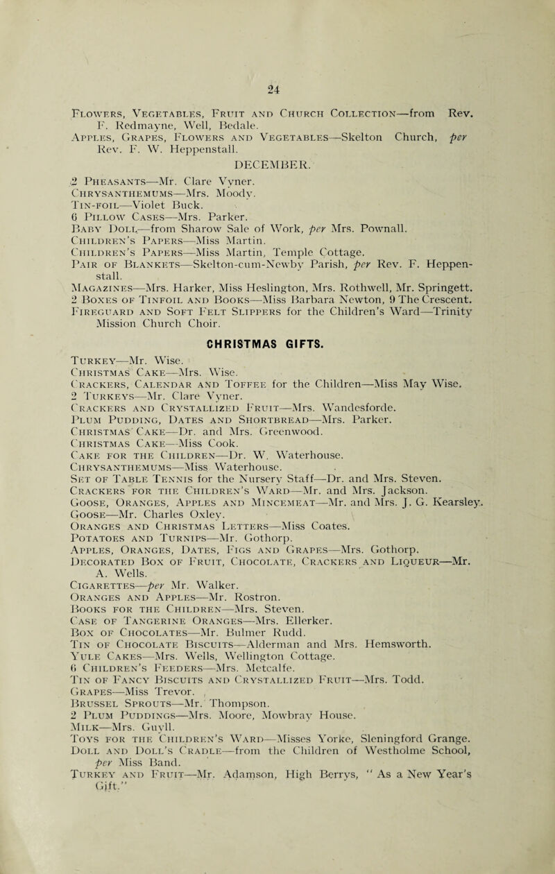 Flowers, Vegetables, Fruit and Church Collection—from Rev. F. Redmayne, Well, Bedale. Apples, Grapes, Flowers and Vegetables—Skelton Church, per Rev. F. W. Heppenstall. DECEMBER. (2 Pheasants—-Mr. Clare Vvner. Chrysanthemums—Mrs. Moody. Tin-foil—Violet Buck. 6 Pillow Cases—Mrs. Parker. Baby Doll.—from Sharow Sale of Work, per Mrs. Pownall. Children’s Papers—Miss Martin. Children’s Papers—Miss Martin, Temple Cottage. Pair of Blankets—Skelton-cum-Ncwby Parish, per Rev. F. Heppen¬ stall. Magazines—Mrs. Harker, Miss Heslington, Mrs. Rothwell, Mr. Springett. 2 Boxes of Tinfoil and Books—Miss Barbara Newton, 9 The Crescent. Fireguard and Soft Felt Slippers for the Children’s Ward—Trinity Mission Church Choir. CHRISTMAS GIFTS. Turkey-—Mr. Wise. Christmas Cake—Mrs. Wise. Crackers, Calendar and Toffee for the Children—Miss May Wise. 2 Turkeys—Mr. Clare Vyner. Crackers and Crystallized Fruit—Mrs. Wandesforde. Plum Pudding, Dates and Shortbread—Mrs. Parker. Christmas' Cake—Dr. and Mrs. Greenwood. Christmas Cake—Miss Cook. Cake for the Children—Dr. W. Waterhouse. Chrysanthemums—Miss Waterhouse. Set of Table Tennis for the Nursery Staff—-Dr. and Mrs. Steven. Crackers for the Children’s Ward—Mr. and Mrs. Jackson. Goose, Oranges, Apples and Mincemeat—Mr. and Mrs. J. G. Kearsley. Goose—Mr. Charles Oxley. Oranges and Christmas Letters—Miss Coates. Potatoes and Turnips—Mr. Gothorp. Apples, Oranges, Dates, Figs and Grapes—Mrs. Gothorp. Decorated Box of Fruit, Chocolate, Crackers and Liqueur—Mr. A. Wells. Cigarettes—per Mr. Walker. Oranges and Apples—Mr. Rostron. Books for the Children—Mrs. Steven. Case of Tangerine Oranges—Mrs. Ellerker. Box of Chocolates—Mr. Bulmer Rudd. Tin of Chocolate Biscuits—Alderman and Mrs. Hemsworth. Yule Cakes—Mrs. Wells, Wellington Cottage. G Children’s Feeders—Mrs. Metcalfe. Tin of Fancy Biscuits and Crystallized Fruit—Mrs. Todd. Grapes—Miss Trevor. , Brussel Sprouts—Mr. Thompson. 2 Plum Puddings—Mrs. Moore, Mowbray House. Milk—Mrs. Guyll. Toys for the Children’s Ward—Misses Yorke, Sleningford Grange. Doll and Doll’s Cradle—from the Children of Westholme School, per Miss Band. Turkey and Fruit—Mr. Adamson, High Berrys, “As a New Year’s Gift.”