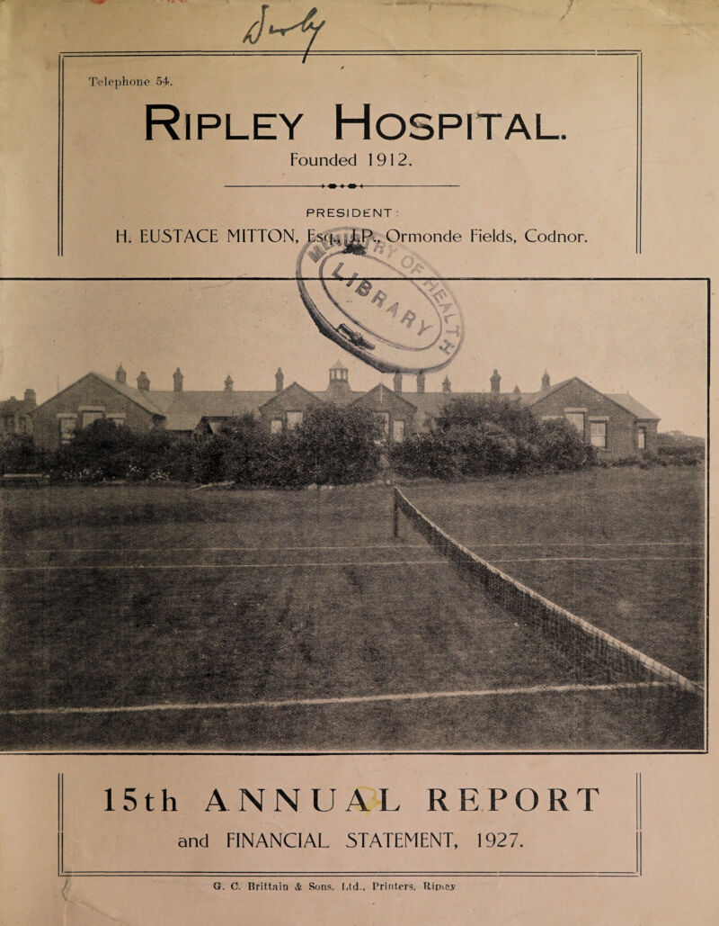 Telephone 54. Ripley Hospital. Founded 1912. ► m ♦ m < PRESI DENT : H. EU5TACE MITTON, Esq,* Ormonde Fields, Codnor. 15th ANNUAL REPORT and FINANCIAL STATEMENT, 1927. G. C. Brittain & Sons. Ltd.. Printers, Ripiey