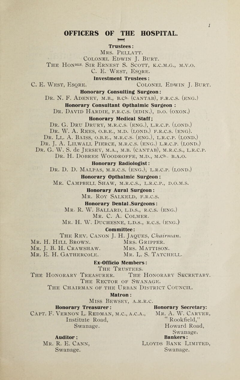 OFFICERS OF THE HOSPITAL. Trustees: Mrs. Pellatt. Colonel Edwin J. Burt. The Honble- Sir Ernest S. Scott, k.c.m.g., m.v.o. C. E. West, Esore. Investment Trustees: C. E. West, Esqre. Colonel Edwin J. Burt. Honorary Consulting Surgeon: Dr. N. F. AdENEY, M.B., B.Ch- (cantab), f.r.c.s. (eng.) Honorary Consultant Opthalmic Surgeon : Dr. David Hardie, f.r.c.s. (edin.), d.o. (oxon.) Honorary Medical Staff; Dr. G. Dru Drury, m.r.c.s. (eng.), l.r.c.p. (lond.) Dr. W. A. Rees, o.b.e., m.d. (lond.) f.r.c.s. (eng). Dr. El. A. Baiss, o.b.e., m.r.c.s. (eng.), l.r.c.p. (lond.) Dr. J. A. Eilwall Pierce, m.r.c.s. (eng.) l.r.c.p. (lond.) Dr. G. W. S. de Jersey, m.a., m.b. (cantab), m.r.c.s., l.r.c.p. Dr. H. Dobree Woodroffe, m.d., M.ch.. b.a.o. Honorary Radiologist: Dr. D. D. Malpas, m.r.c.s. (eng.)-, l.r.c.p. (lond.) Honorary Opthalmic Surgeon: Mr. Campbell Shaw, m.r.c.s., l.r.c.p., d.o.m.s. Honorary Aural Surgeon: Mr. Roy Salkeld, f.r.c.s. Honorary Dental .Surgeons: Mr. R. W. Ballard, l.d.s., r.c.s. (eng.) Mr. C. A. Colmer. Mr. H. W. Duchesne, l.d.s., r.c.s. (eng.) Committee: The Rev. Canon J. H. Jaques, Chairman. Mr. H. Hill Brown. Mrs. Gripper. Mr. J. B. H. Crawsiiaw. Mrs. Mattison. Mr. E. H. Gathp;rcole. Mr. E. S. Tatchell. Ex-Officio Members: The Trustees. The Honorary Treasurer. The Honorary Secretary. The Rector of Swanage. The Chairman of the Urban District Council. Matron: Miss Bewsey, a.r.r.c. Honorary Treasurer: Honorary Secretary: Capt. F. Vernon E. Redman, m.c., a.c.a., Mr. A. W. Carver, Institute Road, “ Rookfield,” Swanage. Howard Road, Swanage. Auditor: Bankers: Mr. R. E. Cann, Eloyds Bank Eimited, Swanage. Swanage.