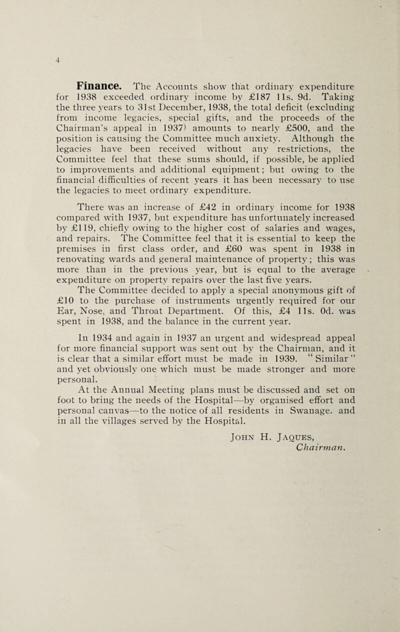 Finance. The Accounts show that ordinary expenditure for 1938 exceeded ordinary income by £187 11s. 9d. Taking the three years to 31st December, 1938, the total deficit (excluding from income legacies, special gifts, and the proceeds of the Chairman’s appeal in 1937) amounts to nearly £500, and the position is causing the Committee much anxiety. Although the legacies have been received without any restrictions, the Committee feel that these sums should, if possible, be applied to improvements and additional equipment; but owing to the financial difficulties of recent years it has been necessary to use the legacies to meet ordinary expenditure. There was an increase of £42 in ordinary income for 1938 compared with 1937, but expenditure has unfortunately increased by £119, chiefly owing to the higher cost of salaries and wages, and repairs. The Committee feel that it is essential to keep the premises in first class order, and £60 was spent in 1938 in renovating wards and general maintenance of property; this was more than in the previous year, but is equal to the average expenditure on property repairs over the last five years. The Committee decided to apply a special anonymous gift of £10 to the purchase of instruments urgently required for our Ear, Nose, and Throat Department. Of this, £4 11s. Od. was spent in 1938, and the balance in the current year. In 1934 and again in 1937 an urgent and widespread appeal for more financial support was sent out by the Chairman, and it is clear that a similar effort must be made in 1939. “Similar” and yet obviously one which must be made stronger and more personal. At the Annual Meeting plans must be discussed and set on foot to bring the needs of the Hospital—by organised effort and personal canvas—to the notice of all residents in Swanage. and in all the villages served by the Hospital. John H. Jaques, Chairman.